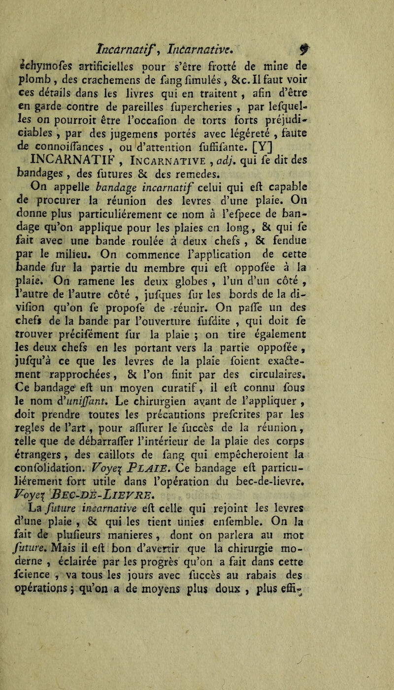 încarnatif^ Incarnative, ^ icbymofes artificielles pour s’être frotté de mine de plomb , des crachemens de fangfimulés, &c. Il faut voir ces détails dans les livres qui en traitent, afin d’être en garde contre de pareilles fupercheries , par lefquel- les on pourroit être l’occafion de torts forts préjudi- ciables , par des jugemens portés avec légéreté , faute de connoiflances , ou d’attention fuffifante. [Y] INCARNATIF , Incarnative , ady, qui fe dit des bandages , des futures & des remedes. On appelle bandage incarnatif celui qui eft capable de procurer la réunion des levres d’une plaie. On donne plus particuliérement ce nom à l’efpece de ban- dage qu’on applique pour les plaies en long, & qui fe fait avec une bande roulée à deux chefs , & fendue par le milieu. On commence l’application de cette bande fur la partie du membre qui ell oppofée à la plaie. On ramene les deux globes , l’un d’un côté , l’autre de l’autre côté , jufques fur les bords de la di- vifion qu’on fe propofe de réunir. On palTe un des chefs de la bande par l’ouverture fufdite , qui doit fe trouver précifément fur la plaie ; on tire également les deux chefs en les portant vers la partie oppofée, jufqu’à ce que les levres de la plaie foient exacte- ment rapprochées, & l’on finit par des circulaires. Ce bandage' eft un moyen curatif, il eft connu fous le nom d’unijffant. Le chirurgien ayant de l’appliquer , doit prendre toutes les précautions preferites par les réglés de l’art, pour afliirer le fuccès de la réunion, telle que de débarrafler l’intérieur de la plaie des corps étrangers, des caillots de fang qui empêcheroient la confolidation. Voye^ PLAIE, Ce bandage eft particu- liérement fort utile dans l’opération du bec-de-lievre. Foye:[ Bec-DE-LieVRE, La future incarnative eft celle qui rejoint les levres d’une plaie , & qui les tient unies enfemble. On la fait de plufieurs maniérés, dont on parlera au mot future. Mais il eft bon d’avertir que la chirurgie mo- derne , éclairée par les progrès qu’on a fait dans cette fcience , va tous les jours avec fuccès au rabais des opérations j qu’on a de moyens plus doux , plus effir