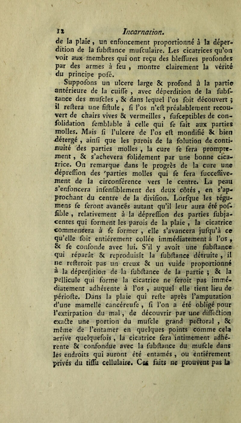 de la plaîe, un enfoncement proportionné à la déper- dition de la fubftance mufculaire. Les cicatrices qu’on voit aUx^îhembres qui ont reçu des blefliires profondes par des armes à feu , montre clairement la vérité du principe pofé, Suppofons un ulcéré large & profond à la partie antérieure de la cuiiïè , avec déperdition de la fubf- ^nce des mufcles , & dans lequel Tos foit découvert ; il reftera une fiflule , fi l’os n’eft préalablement recou- vert de chairs vives & vermeilles, fufceptibles de con- folidation femblable à celle qui fe fait aux parties molles. Mais fi l’uIcere de l’os eft mondifié & bien ^étergé , ainfi que les parois de la folution de conti- nuité des parties molles , la cure fe fera prompte- ment , & s’achèvera folidement par une bonne cica- trice. On remarque dans le progrès de la cure une déprefîîon des 'parties molles qui fe fera fuccelfive- ment de la circonférence vers le centre. La peau s’enfoncera infenfiblement des deux côtés, en s’ap- prochant du centre de la divifion. Lorfque les tégu- mens fe feront avancés autant qu’il leur aura été pof- fible , relativement à la dépreflion des parties fubja- centes qui forment les parois de la plaie , la cicatrice commencera à fe former , elle s’avancera jufqu’à ce qu’elle foit entièrement collée immédiatement à l’os , Sc fe confonde avec lui. S’il y avoit une fubftance qui réparât 8c reproduisît la fubfiance détruite , il Ile refteroit pas un creux 8c un vuide proportionné à la déperçjition de la fubftance de la partie ; & la pellicule qui forme la cicatrice ne feroit pas immé- diatement adhérente à l’os , auquel elle tient lieu de périofte. Dans la plaie qui refte après l’amputation d’une mamelle cancéreufe , fi l’on a été obligé pour l’extirpation du mal, de découvrir par une difieftion exafte une portion du mufcle grand peftoral , 8c même de l’entamer en quelques points comme cela arrive quelquefois , la cicatrice fera intimement adhé- rente & confondue avec la fubftance du mufcle dans les endroits qui auront été entamés , ou entièrement privés du tiftli cellulair«. Câ£ faits ne prouvent pas I3