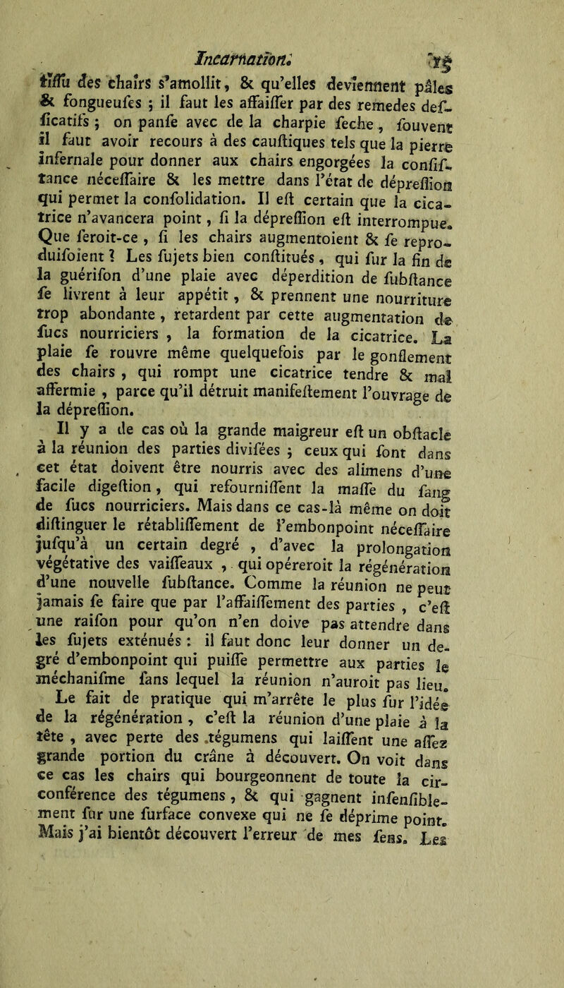 Incartiationi tïfTa des thairs s’amollit, & qu’elles deviennent piles & fongueufes ; il faut les affaifler par des remedes def- licatifs ; on panfe avec de la charpie feche, fouvent îl faut avoir recours à des cauftiques tels que la pierre infernale pour donner aux chairs engorgées la conlîf^ tance néceflaire & les mettre dans l’état de dépreflioni qui permet la confolidation. Il eft certain que la cica- trice n’avancera point, lî la dépreffion eft interrompue. Que feroit-ce , fi les chairs augmentoient & fe repro- duifoient l Les fujets bien conftitués, qui fur la fin d« la guérifon d’une plaie avec déperdition de fubftance fe livrent à leur appétit, & prennent une nourriture trop abondante, retardent par cette augmentation de fucs nourriciers , la formation de la cicatrice. La plaie fe rouvre même quelquefois par le gonflement des chairs , qui rompt une cicatrice tendre & mal affermie , parce qu’il détruit manifeflement l’ouvrage de la dépreffion. Il y a de cas où la grande maigreur eft un obftacle à la réunion des parties divifées ; ceux qui font dans cet état doivent être nourris avec des alimens d’une facile digeftion, qui refourniffent la maffe du fang de fucs nourriciers. Mais dans ce cas-là même on doit diftinguer le rétabliffement de l’embonpoint néceffaire jufqu’à un certain degré , d’avec la prolongation végétative des vaiffeaux , qui opéreroit la régénération d’une nouvelle fubftance. Comme la réunion ne peut jamais fe faire que par l’affaiffement des parties , c’eft une raifon pour qu’on n’en doive pas attendre dans les fujets exténués : il faut donc leur donner un de- gré d’embonpoint qui puiffe permettre aux parties îg méchanifme fans lequel la réunion n’auroit pas lieu. Le fait de pratique qui m’arrête le plus fur l’idés de la régénération , c’eft la réunion d’une plaie à la tête , avec perte des .tégumens qui laiffent une affez grande portion du crâne à découvert. On voit dans ce cas les chairs qui bourgeonnent de toute la cir- conférence des tégumens, & qui gagnent infenfible- ment fur une furface convexe qui ne te déprime point. Mais j’ai bientôt découvert l’erreur de mes feas. Leâ