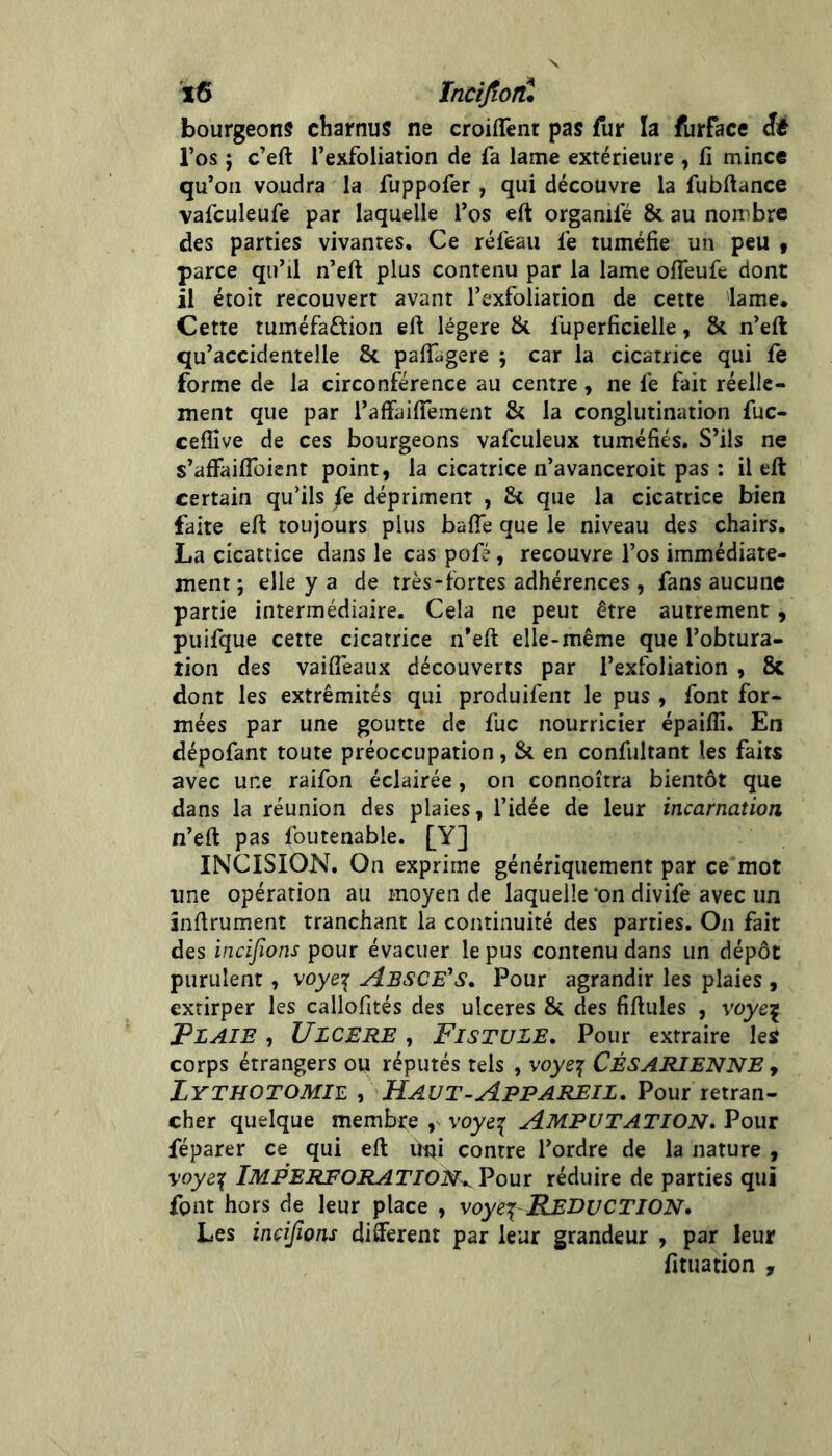 'ï6 Incijîoîù bourgeons charnus ne croiflènr pas fur la furface êâ l’os ; c’eft l’exfoliation de fa lame extérieure , li mince qu’on voudra la fuppofer , qui découvre la fubftance vafculeufe par laquelle l’os eft organifé & au nombre des parties vivantes. Ce réfeau fe tuméfie un peu « parce qu’il n’eft plus contenu par la lame offeufc dont il étoit recouvert avant l’exfoliation de cette lame. Cette tuméfaftion eft légère & fuperficielle, & n’eft qu’accidentelle & paftugere ; car la cicatrice qui fe forme de la circonférence au centre, ne fe fait réelle- ment que par l’affailTement & la conglutination fuc- ceffive de ces bourgeons vafculeux tuméfiés. S’ils ne s’afFailToient point, la cicatrice n’avanceroit pas : il eft certain qu’ils fe dépriment , 8t que la cicatrice bien faite eft toujours plus balTe que le niveau des chairs. La cicatrice dans le cas pofé, recouvre l’os immédiate- ment ; elle y a de très-fortes adhérences, fans aucune partie intermédiaire. Cela ne peut être autrement, puifque cette cicatrice n’eft elle-même que l’obtura- lion des vaifieaux découverts par l’exfoliation , 8c dont les extrémités qui produifent le pus , font for- mées par une goutte de fuc nourricier épaiflî. En dépofant toute préoccupation, & en confultant les faits avec une raifon éclairée , on connoîtra bientôt que dans la réunion des plaies, l’idée de leur incarnation n’eft pas foutenable. [Y] INCISION. On exprime génériquement par ce mot une opération au moyen de laquelle‘on divife avec un înftrument tranchant la continuité des parties. On fait des incijïons pour évacuer le pus contenu dans un dépôt purulent , voye^ AbscÉ's, Pour agrandir les plaies , extirper les callofités des ulcérés & des fiftules , vqyej F LAIE , ULCERE , Fl SEULE, Pour extraire les corps étrangers ou réputés tels , voye\ CÉSARIENNE , Lythotomie , Haut-Appareil, Pour retran- cher quelque membre , voye^ AMPUTATION, Pour réparer ce qui eft imi contre l’ordre de la nature , ImperforaTION^ Pour réduire de parties qui font hors de leur place , voyej REDUCTION, Les incijïons different par leur grandeur , par leur fituation ,