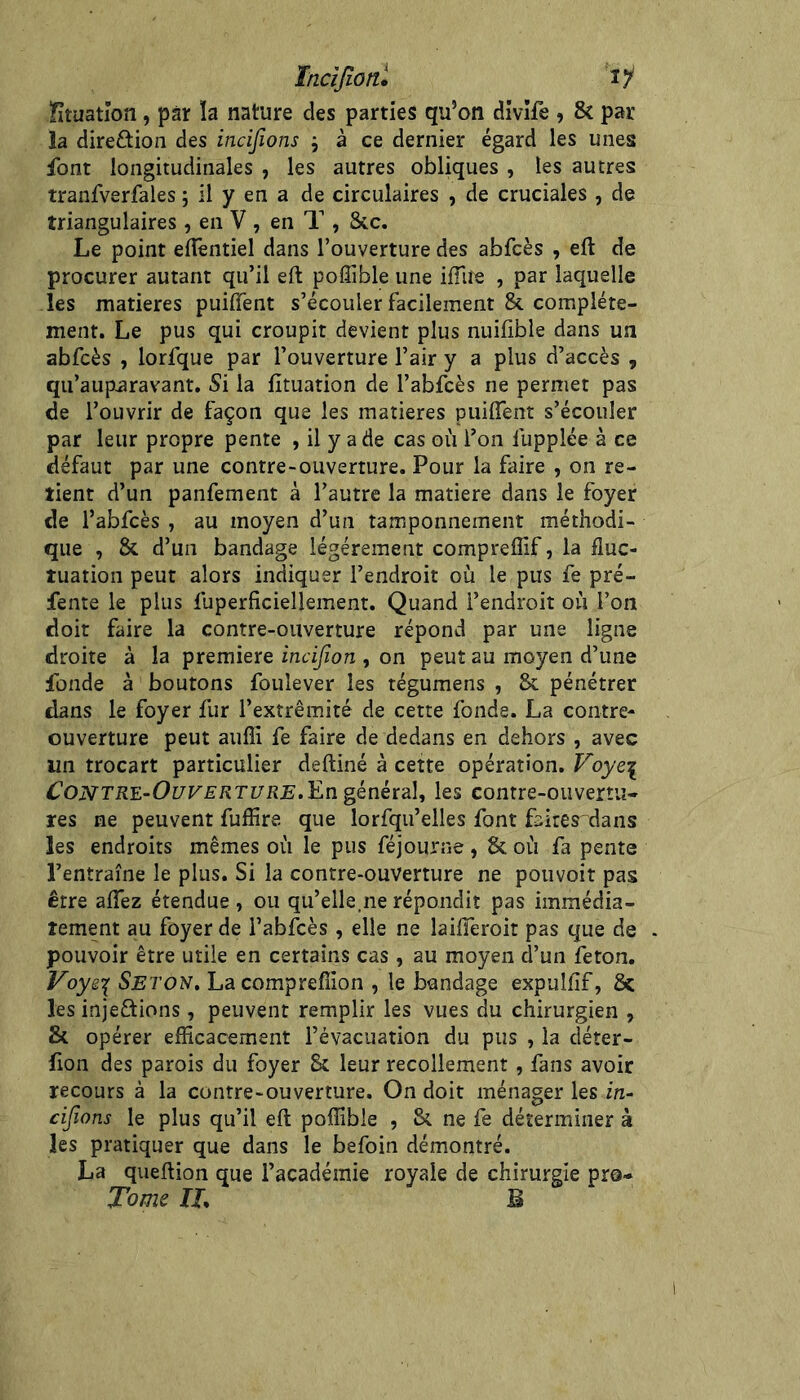 ïncîjiotîl ly Stuatîon, par ïa nature des parties qu’on dîvîfe , 8c par- la direftion des incijîons j à ce dernier égard les unes font longitudinales , les autres obliques , les autres tranfverfales ; il y en a de circulaires , de cruciales , de triangulaires, en V , en T , 8cc. Le point efîèntiel dans l’ouverture des abfcès , eft de procurer autant qu’il eft poffible une ifiife , par laquelle les matières puiiïent s’écouler facilement & complète- ment. Le pus qui croupit devient plus nuifible dans un abfcès , lorfque par l’ouverture l’air y a plus d’accès , qu’aiipiaravant. Si la fituation de l’abfcès ne permet pas de l’ouvrir de façon que les matières puiflent s’écouler par leur propre pente , il y a de cas où l’on fupplée à ce défaut par une contre-ouverture. Pour la faire , on re- tient d’un panfement à l’autre la matière dans le foyer de l’abfcès , au moyen d’un tamponnement méthodi- que , 8c d’un bandage légèrement compreflif, la fluc- tuation peut alors indiquer l’endroit où le pus fe pré- fente le plus fuperficiellement. Quand l’endroit où l’on doit faire la contre-ouverture répond par une ligne droite à la première incijîon , on peut au moyen d’une fonde à boutons foulever les tégumens , 8i pénétrer dans le foyer fur l’extrémité de cette fonde. La contre- ouverture peut aufîi fe faire de dedans en dehors , avec un trocart particulier deftiné à cette opération. Voye\ ^OiVTKE-Oî/F£’/2T[7iîjB.En général, les contre-ouvertu- res ne peuvent fuflire que lorfqu’elles font faites dans les endroits mêmes où le pus féjourne, 8c où fa pente l’entraîne le plus. Si la contre-ouverture ne pouvoir pas être aflez étendue , ou qu’elle.ne répondit pas immédia- tement au foyer de l’abfcès , elle ne laifieroit pas que de pouvoir être utile en certains cas , au moyen d’un feton. Voyg'{ Seton, Lacomprefiion , le bandage expulfif, 8>c les injeftions, peuvent remplir les vues du chirurgien , 8c opérer efficacement l’évacuation du pus , la déter- fion des parois du foyer 8c leur recollement , fans avoir recours à la contre-ouverture. On doit ménager les in- cijïons le plus qu’il eft poffible , 8c ne fe déterminer à les pratiquer que dans le befoin démontré. La queftion que l’académie royale de chirurgie pro- Tome IL B