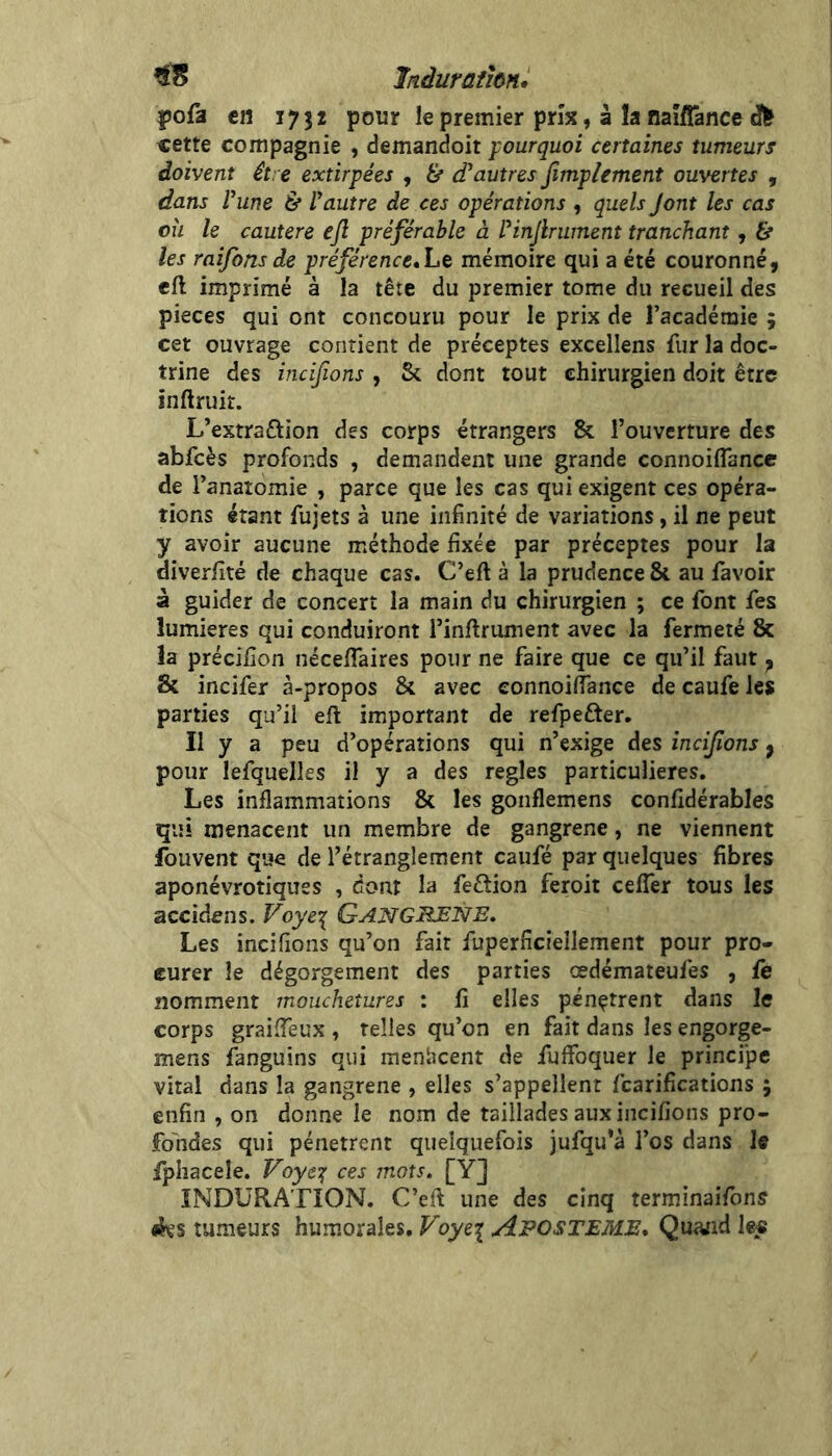 liiduraihni ÎJofa en 1732 pour le premier prix, à la naîfîânce «ette compagnie , demandoit pourquoi certaines tumeurs doivent être extirpées , & d’autres Jîmpiement ouvertes , dans rime & l’autre de ces opérations , quels Jont les cas oh le cautere ejl préférable à l’infruinent tranchant, & les raiforts de préférence»Le mémoire qui a été couronné, cft imprimé à la tête du premier tome du recueil des pièces qui ont concouru pour le prix de l’académie 5 cet ouvrage contient de préceptes excellens fur la doc- trine des incifions , Sc dont tout chirurgien doit être inftruir. L’extraftion des corps étrangers 8c l’ouverture des abfcès profonds , demandent une grande connoiflancc de l’anatomie , parce que les cas qui exigent ces opéra- tions étant fujets à une infinité de variations, il ne peut y avoir aucune méthode fixée par préceptes pour la diverfité de chaque cas. C’eft à la prudence 81 au favoir à guider de concert la main du chirurgien ; ce font fes lumières qui conduiront l’inllrument avec la fermeté 8c la précifion néceflaires pour ne faire que ce qu’il faut ^ Sc incifer à-propos 8c avec connoifiance de caufe les parties qu’il eft important de refpefter. Il y a peu d’opérations qui n’exige des încifons ^ pour lefquelles il y a des réglés particulières. Les inflammations 8c les gonflemens confidérables qui menacent un membre de gangrené, ne viennent fouvent que de l’étranglement caufé par quelques fibres aponévrotiques , dont la feétion feroit cefler tous les accid^ns. Voye^ GangRJSNE, Les incifions qu’on fait fuperficîellement pour pro- curer le dégorgement des parties oedémateufes , fe nomment mouchetures : Il elles pénètrent dans le corps graiffeux , telles qu’on en fait dans les engorge- mens fanguins qui menticent de fuffbquer le principe vital dans la gangrené , elles s’appellent fcarifîcations ; enfin , on donne le nom de taillades aux incifions pro- fondes qui pénètrent quelquefois jufqu’à l’os dans le Iphacele. Voyet; ces mots. [Y] INDURATION. C’efl une des cinq terminaifons iJvs tumeurs humorales. Voye\ Aposteme, Quand lee