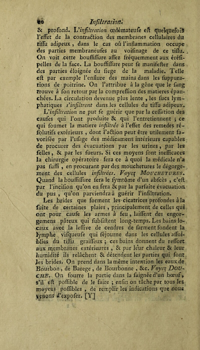 i« Infiltration* Sc profond. Virifiltration œdémateufe eft quelquefois l’effet de la contraflion des membranes cellulaires du tiffu adipeux , dans le cas où l’inflammation occupe des parties membraneufes au voifinage de ce tifîu. On voit cette bouffiffure affez fréquemment aux éréfî- pelies de la face. La bouffiffure peut fe manifefter dans des parties éloignée du fiege de la maladie. Telle efl par exemple l’enflure des mains dans les fuppura- tions de poitrine. On l’attribue à la gêne que le fang trouve à fon retour par la compreffion des matières épan- chées. La circulation devenue plus lente , les fucs lym- phatiques s’’infiltrent dans les cellules du tiffu adipeux* Uinfiltration ne put fe guérir que par la ceffation des caufes qui l’ont produite & qui l’entretiennent ; ce qui foumet la matière infiltrée à l’effet des remedes ré- folutifs extérieurs , dont l’aÛion peut être utilement fa- vorifée par l’ufage des médicamens intérieurs capables de procurer des évacuations par les urines, par les felles, & par les fueurs. Si ces moyens font inefficaces la chirurgie opératoire fera ce à quoi la médicale n’a pas fuffi , en procurant par des mouchetures le dégorge- ment des cellules infiltrées, Voye:( Mouchetures^ Quand la bouffiffure fera le fymtôme d’un abfcès , c’eff par l’incifion qu’on en fera &par la parfaite évacuation du pus , qu’on parviendra à guérir l’infiltration. Les brides que forment les cicatrices profondes à la fuite de certaines plaies , principalement de celles qui ont pour caufè les armes à feu , laiffent des engor- gemens pâteux qui fubfîftent long-temps. Les bains lo- caux avec la leffive de cendres de farm.ent fondent la lymphe vifqueufe qui féjourne dans les cellules affoi- Llies du tifïù graiffeux ; ces bains donnent du reffort aux membranes extérieures , & par leur chaleur & leur humidité ils relâchent &. détendent les parties qui font les brides. On prend dans la même intention les eaux de Bourbon, de Barege , de Bourbonne , &c. Voye:^ DOU- CHE, On fourre la partie dans la faignée d’un bœuf, s’il efl poffible de le faire ; enfin on tâche par tous les moyens poffibles , de remplir les indications que nous yçnons d’expofer, [Y]
