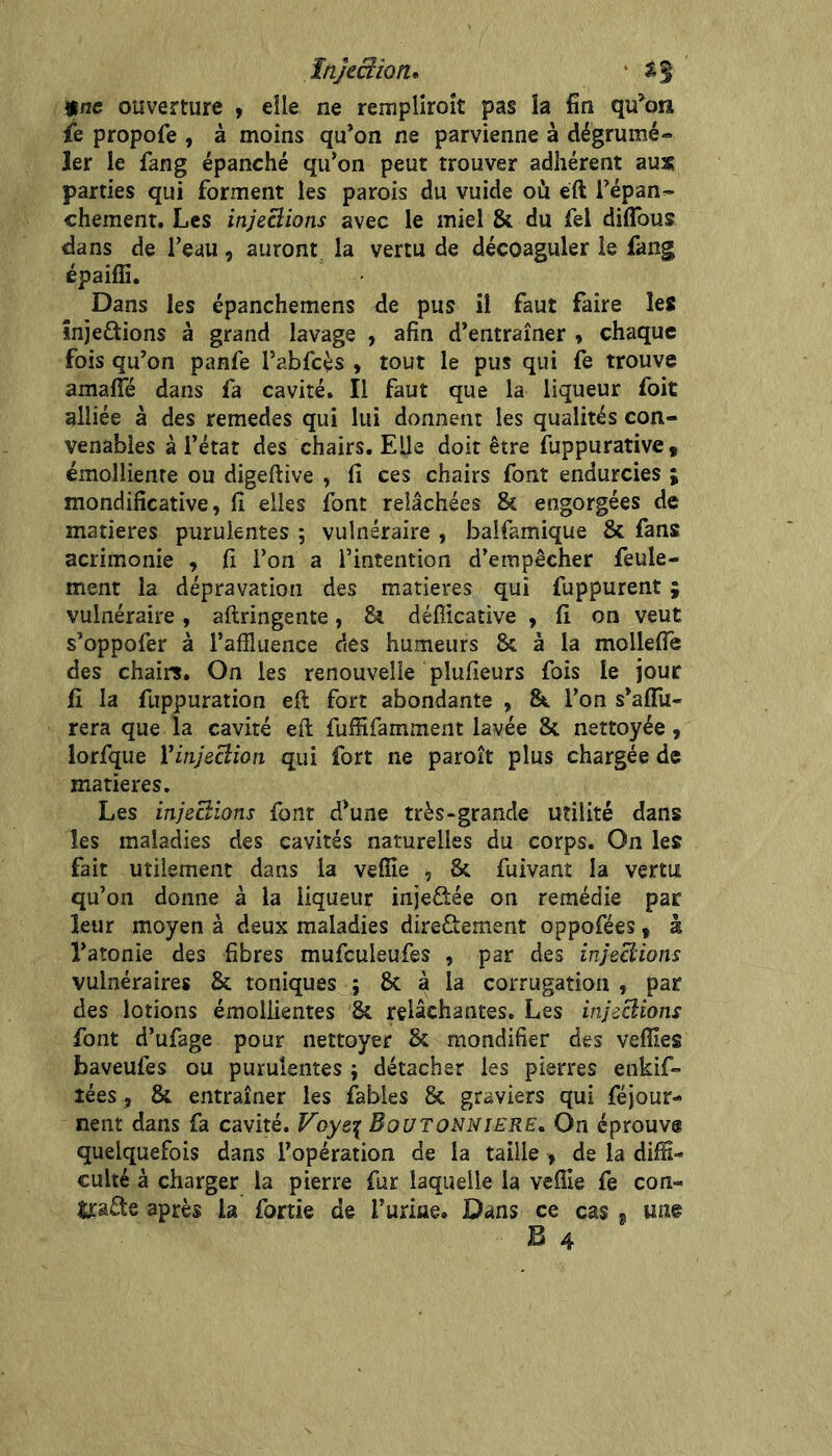 Injection* * une ouverture , elle ne rempliroît pas la fin qu^on fe propofe , à moins qu’on ne parvienne à dégrumé- 1er le fang épanché qu’on peut trouver adhérent aux parties qui forment les parois du vuide où eft i’épan^ chement. Les injeSions avec le miel & du fel diflTous dans de l’eau, auront, la vertu de décoaguler le fang épaiffi. Dans les épanchemens de pus il faut faire les înjestions à grand lavage , afin d’entraîner y chaque fois qu’on panfe l’abfcés , tout le pus qui fe trouve amafie dans fa cavité. Il faut que la liqueur foit alliée à des remedes qui lui donnent les qualités con- venables à l’état des chairs. Elle doit être fuppurative, émolliente ou digeftive , fi ces chairs font endurcies ; mondificative, fi elles font relâchées & engorgées de matières purulentes ; vulnéraire , baifamique & fans acrimonie , fi l’on a l’intention d’empêcher feule- ment la dépravation des matières qui fuppurent ; vulnéraire , aftringenre, & défîicative , fi on veut s’oppofer à l’affluence des humeurs & à la molleffe des chairs. On les renouvelle plufieurs fois le jour fi la fuppuration efl fort abondante , &. l’on s’affu- rera que la cavité efl fuffifamment lavée & nettoyée, lorfque Yinjeciion qui fort ne paroît plus chargée de matières. Les injeclions font d’une très-grande utilité dans les maladies des cavités naturelles du corps. On les fait utilement dans la veffie , & fuivant la vertu qu’on donne à la liqueur injeôée on remédie par leur moyen à deux maladies dire&ement oppofées ^ à l’atonie des fibres mufculeufes , par des injeciions vulnéraires & toniques j & à la corrugation , par des lotions émollientes & relâchantes. Les injections font d’ufage pour nettoyer & mondifier des vefîles baveufes ou purulentes } détacher les pierres enkif- îées 5 & entraîner les fables 8c graviers qui féjour- nent dans fa cavité. Boutonnière, On éprouva quelquefois dans l’opération de la taille , de la diffi- culté à charger la pierre fur laquelle la vefile fe con- |j:a£te après la fortie de furme. Dans ce cas j une B 4