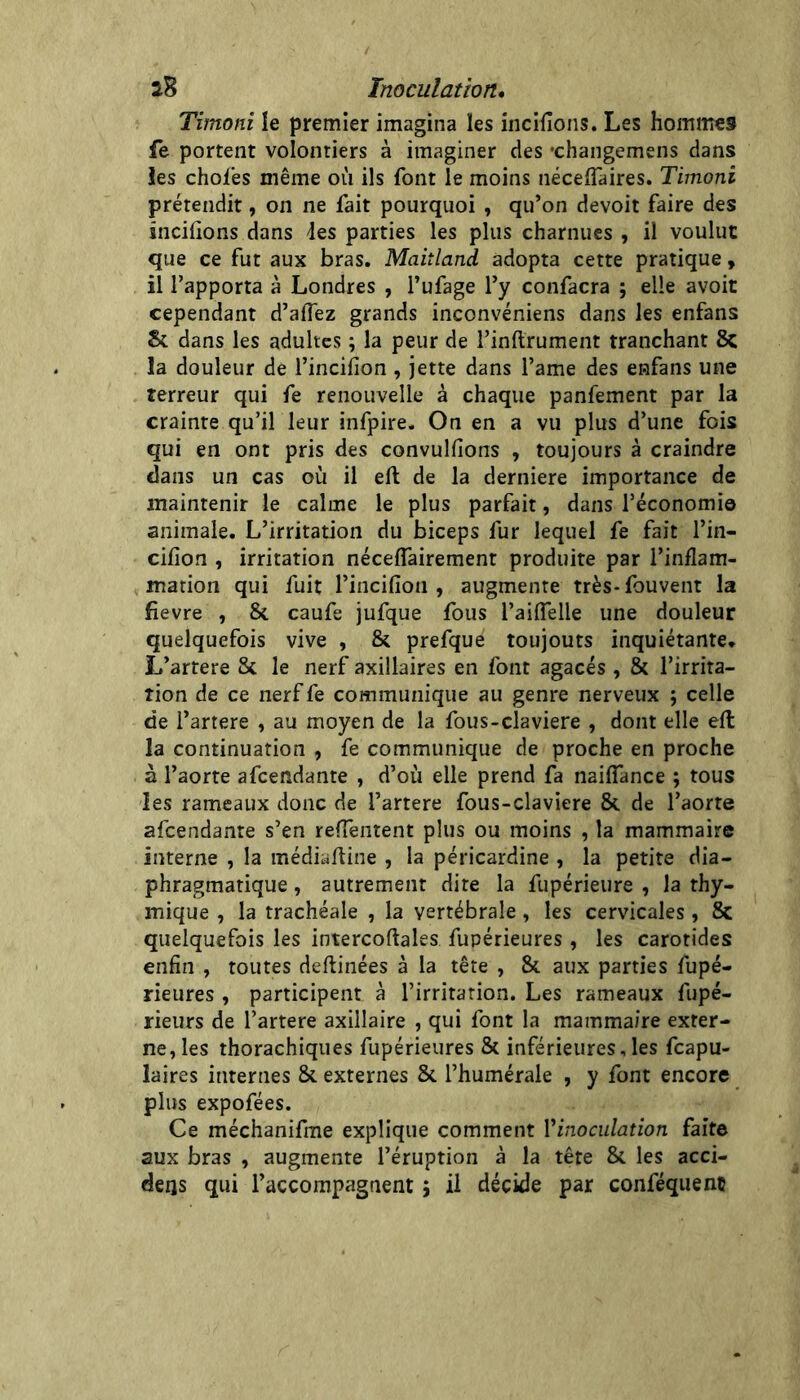 Timoni le premier imagina les incifions. Les hommes fe portent volontiers à imaginer des •changemens dans les choies même où ils font le moins néceflaires. Timoni prétendit, on ne fait pourquoi , qu’on devoir faire des încilions dans les parties les plus charnues , il voulut que ce fut aux bras. Maitland adopta cette pratique, il l’apporta à Londres , l’ufage l’y confacra ; elle avoir cependant d’aflez grands inconvéniens dans les enfans 8c dans les adultes ; la peur de l’inllrument tranchant 8c la douleur de l’incifion , jette dans l’ame des enfans une terreur qui fe renouvelle à chaque panfement par la crainte qu’il leur infpire. On en a vu plus d’une fois qui en ont pris des convulfions , toujours à craindre dans un cas où il eft de la derniere importance de maintenir le calme le plus parfait, dans l’économie animale. L’irritation du biceps fur lequel fe fait l’in- cifion , irritation nécelTairement produite par l’inflam- marion qui fuit l’incifion , augmente très*fouvent la fievre , & caufe jufque fous l’ailTelle une douleur quelquefois vive , & prefque toujouts inquiétante. L’artere Sc le nerf axillaires en font agacés, & l’irrita- îion de ce nerf fe communique au genre nerveux ; celle de i’artere , au moyen de la fous-claviere , dont elle efl la continuation , fe communique de proche en proche à l’aorte afcendante , d’où elle prend fa nailTance ; tous les rameaux donc de l’artere fous-claviere & de l’aorte afcendante s’en relTentent plus ou moins , la mammaire interne , la médiaftine , la péricardine , la petite dia- phragmatique , autrement dite la fupérieure , la thy- mique , la trachéale , la vertébrale , les cervicales , 8c quelquefois les intercoftales fupérieures , les carotides enfin , toutes deftinées à la tête , Si aux parties fupé- rieures , participent à l’irritation. Les rameaux fupé- rieurs de l’artere axillaire , qui font la mammaire exter- ne, les thorachiques fupérieures & inférieures,les fcapu- laires internes Si externes Si l’humérale , y font encore plus expofées. Ce méchanifme explique comment Vinoculation faite aux bras , augmente l’éruption à la tête Si les acci- deijs qui l’accompagnent ; il décide par conféquent