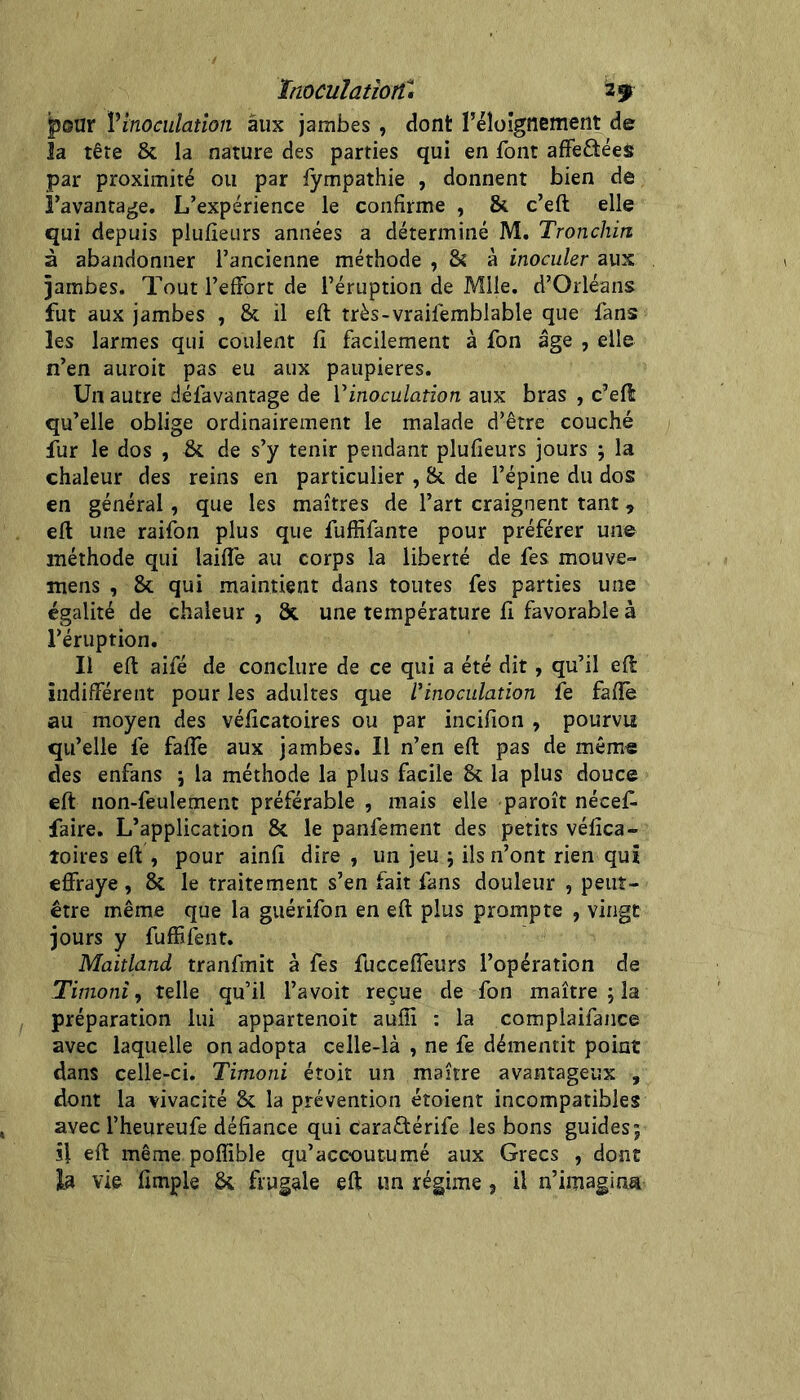 Inoculation^, 2 y fjoar Vinoculatlon aux jambes , dont l’éloignement de 3a tête & la nature des parties qui en font afFeftéeit par proximité ou par fympathie , donnent bien de l’avantage. L’expérience le confirme , & c’eft elle qui depuis piufieurs années a déterminé M. Tronchin à abandonner l’ancienne méthode , & à inoculer aux ïambes. Tout l’effort de l’éruption de Mile. d’Orléans fut aux jambes , & il eft très-vraifemblable que fans les larmes qui coulent fi facilement à fon âge , elle n’en auroit pas eu aux paupières. Un autre défavantage de Vinoculation aux bras , c’eft qu’elle oblige ordinairement le malade d’être couché fur le dos , & de s’y tenir pendant piufieurs jours ; la chaleur des reins en particulier , îk de l’épine du dos en général, que les maîtres de l’art craignent tant, eft une raifon plus que fuffifante pour préférer une méthode qui laifîe au corps la liberté de fes mouve- mens , & qui maintient dans toutes fes parties une égalité de chaleur , Sc une température fi favorable à l’éruption. Il eft aifé de conclure de ce qui a été dit, qu’il eft indifférent pour les adultes que l’inoculation fe faflê au moyen des véficatoires ou par incifion , pourvu qu’elle fe faffe aux jambes. Il n’en eft pas de mêm« des enfans j la méthode la plus facile 8c la plus douce eft non-feulement préférable , mais elle paroît nécef- faire. L’application 8c le panfement des petits véfica- îoires eft , pour ainfi dire , un jeu j ils n’ont rien qui effraye, 8c le traitement s’en fait fans douleur , peut- être même que la guérifon en eft plus prompte , vingt jours y fuffifent. Maitland tranfmit à fes flicceffeurs l’opération de Timoni, telle qu’il l’avoit reçue de fon maître ; la préparation lui appartenoit aufii : la complaifance avec laquelle on adopta celle-là , ne fe démentit point dans celle-ci. Timoni étoit un maître avantageux , dont la vivacité 8c la prévention étoient incompatibles avec l’heureufe défiance qui caraflérife les bons guides; si eft même poffible qu’accoutumé aux Grecs , dont la vie fimple 8c frugale eft un régime, il n’imagina