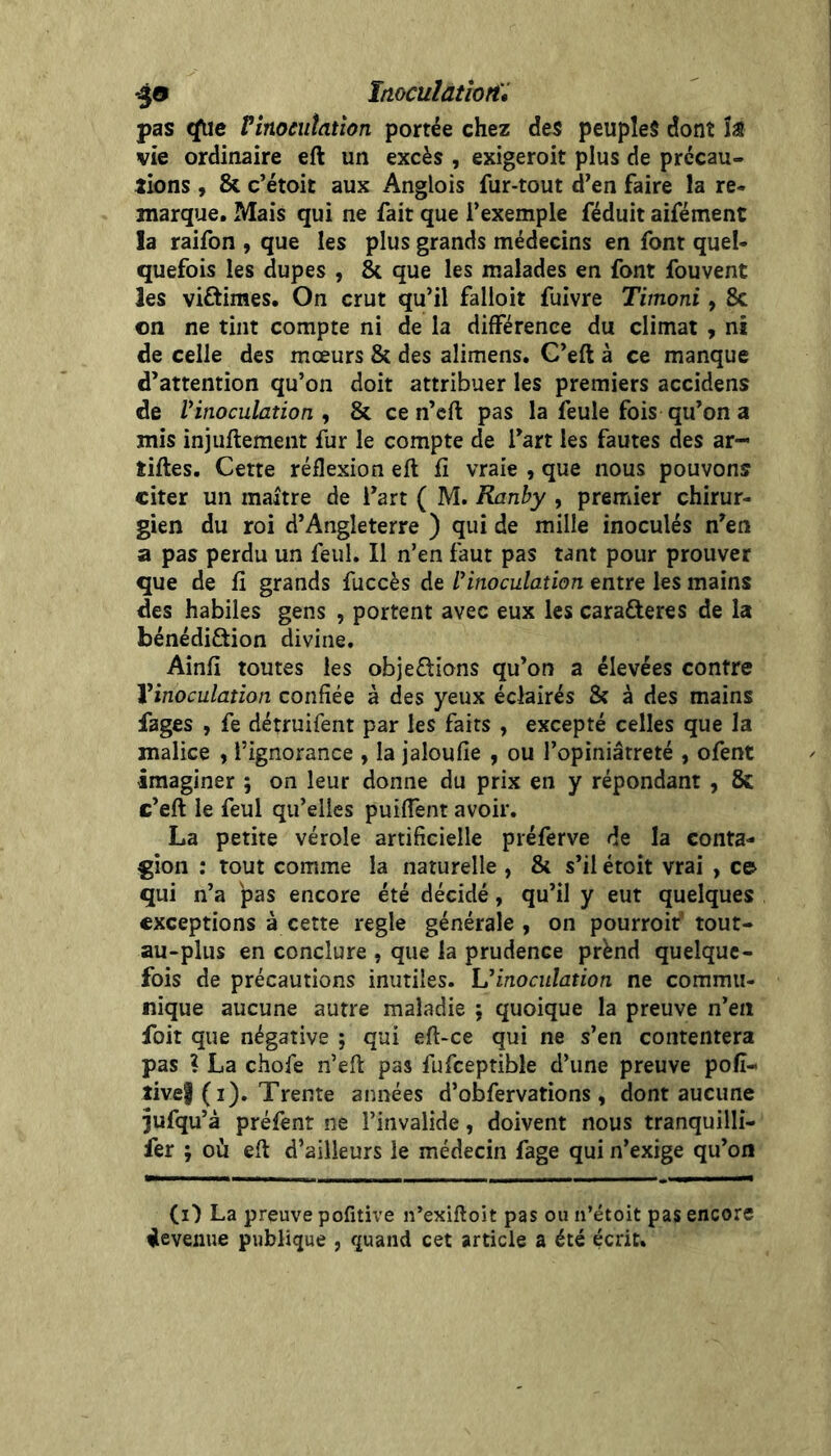 *^a Inocuîatîon'i pas <iUe Vinocuîaüon portée chez des peuples dont Î28 vie ordinaire eft un excès , exigeroit plus de précau- tions , & c’étoit aux Anglois fur-tout d’en faire la re- marque. Mais qui ne fait que l’exemple féduit aifément la raifon , que les plus grands médecins en font quel- quefois les dupes , & que les malades en font fouvent les viftimes. On crut qu’il falloir fuivre Timoni, 8c on ne tint compte ni de la différence du climat , ni de celle des mœurs & des alimens. C’eft à ce manque d’attention qu’on doit attribuer les premiers accidens de Vinoculation , 8c ce n’cft pas la feule fois qu’on a mis injuftement fur le compte de l’art les fautes des ar- tiftes. Cette réflexion eft fi vraie , que nous pouvons citer un maître de l’art ( M. Ranhy , premier chirur- gien du roi d’Angleterre ) qui de mille inoculés n’en a pas perdu un feul. Il n’en faut pas tant pour prouver que de fi grands fuccès de rinoculation entre les mains des habiles gens , portent avec eux les carafteres de la bénédiâion divine, Ainfi toutes les obje£lions qu’on a élevées contre Vinoculation confiée à des yeux éclairés 8c à des mains fages , fe détruifent par les faits , excepté celles que la malice , l’ignorance , la jaloufie , ou l’opiniâtreté , ofent imaginer ; on leur donne du prix en y répondant , 8c c’eft le feul qu’elles puifTent avoir. La petite vérole artificielle préferve de la conta- gion : tout comme la naturelle , 8c s’il étoit vrai , c& qui n’a pas encore été décidé, qu’il y eut quelques exceptions à cette réglé générale , on pourroit* tout- au-plus en conclure , que la prudence prend quelque- fois de précautions inutiles. Uinoculation ne commu- nique aucune autre maladie ; quoique la preuve n’en foit que négative ; qui eft-ce qui ne s’en contentera pas ? La chofe n’eft pas fufceptible d’une preuve pofî- îivef (i). Trente années d’obfervations, dont aucune jufqu’à préfent ne l’invalide, doivent nous tranquilli- fer ; où eft d’ailleurs le médecin fage qui n’exige qu’on (i) La preuve pofitive n’exiftoit pas ou n’étoit pas encore fleveiiue publique , quand cet article a été écrit.