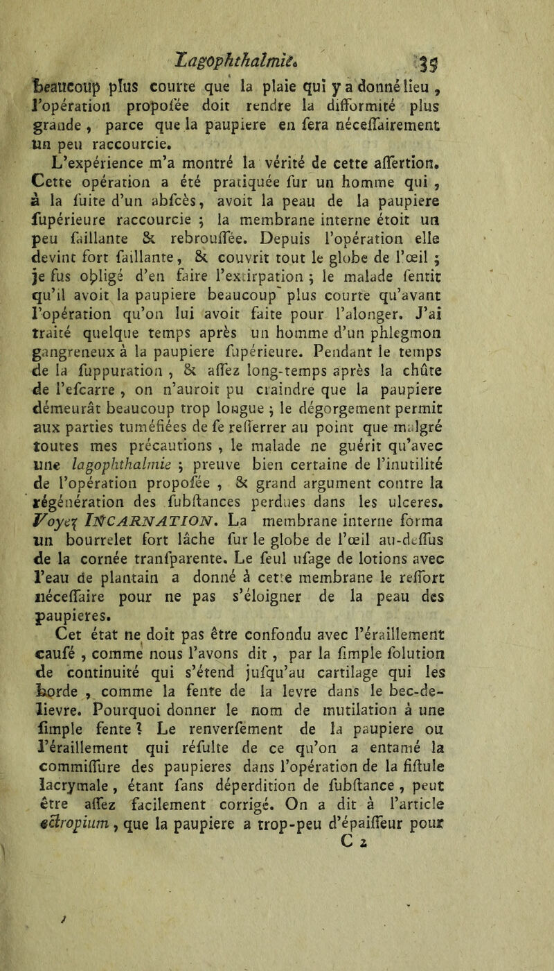 Zagophthaîmîit 3^ î>eaiïCoüp plus courte que la plaie qui y a donné lieu , l’opération propolee doit rendre la difformité plus grande , parce que la paupière en fera néceffairement un peu raccourcie. L’expérience m’a montré la vérité de cette affertion. Cette opération a été pratiquée fur un homme qui , à la fuite d’un abfcès, avoir la peau de la paupière fupérieure raccourcie ; la membrane interne étoit un peu failiante & rebrouffée. Depuis l’opération elle devine fort failiante, & couvrit tout le globe de l’œil ; je fus opligé d’en faire l’exvirpation j le malade fentit qu’il avoir la paupière beaucoup' plus courte qu’avant l’opération qu’on lui avoir faite pour l’alonger. J’ai traité quelque temps après un homme d’un phlegmon gangreneux à la paupière fupérieure. Pendant le temps de la fuppuration , aflez long-temps après la chûte de l’efcarre , on n’auroit pu craindre que la paupière déraeurât beaucoup trop longue ) le dégorgement permit aux parties tuméfiées de fe reflerrer au point que malgré toutes mes précautions , le malade ne guérit qu’avec une lagophthalmie j preuve bien certaine de l’inutilité de l’opération propofée , & grand argument contre la régénération des fubftances perdues dans les ulcérés. IlfCARNATION. La membrane interne forma un bourrelet fort lâche fur le globe de l’œil au-deflus de la cornée tranfparente. Le feul ufage de lotions avec l’eau de plantain a donné à cetie membrane le refibrt iiéceffaire pour ne pas s’éloigner de la peau des paupières. Cet état ne doit pas être confondu avec l’éraillement caufé , comme nous l’avons dit, par la fimple folution de continuité qui s’étend jufqu’au cartilage qui les Lorde , comme la fente de la levre dans le bec-de- lievre. Pourquoi donner le nom de mutilation à une fimple fente \ Le renverfement de la paupière ou l’éraillement qui réfulte de ce qu’on a entamé la commifTure des paupières dans l’opération de la fiflule lacrymale , étant fans déperdition de fubftance , peut être affez facilement corrigé. On a dit à l’article ^àrophimy que la paupière a trop-peu d’épaiffeur pour