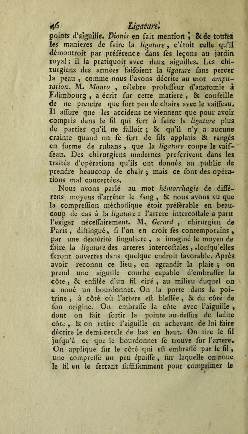 4^ Lîgaturd points d’aïguîlle. Dionîs en fait mention 9 Sccle tout^ les maniérés de faire la ligature, c’étoit celle qu’il démontroit par préférence dans fes leçons au jardin royal : il la pratiquoit avec deux aiguilles. Les chi- rurgiens des armées faifoient la ligature fans percer la peau , comme nous l’avons décrite au mot ampu- tation. M. Monro , célébré profelTeur d’anatomie à Edimbourg , a écrit fur cette matière , & confeille de ne prendre que fort peu de chairs avec le vaifleau. Il affure que les accidens ne viennent que pour avoir compris dans le fil qui fert à faire la ligature plus de parties qu’il ne falloir ; & qu’il n’y a aucune crainte quand on fe fert de fils applatis & rangés en forme de rubans , que la ligature coupe le vaif- •feau. Des chirurgiens modernes prefcrivent dans les traités d’opérations qu’ils ont donnés au public de prendre beaucoup de chair j mais ce font des opéra- tions mal concertées. Nous avons parlé au mot hémorrhagie de diffé- rens moyens d’arrêter le fang , & nous avons vu que la compreflion méthodique étoit préférable en beau- coup de cas à la ligature : l’artere intercoftale a paru l’exiger néceflairement. M. Gérard , chirurgien de Paris, diftingué, fi l’on en croit fes contemporains , par une dextérité fmguliere , a imaginé le moyen de faire la ligature des arteres intercoftales , .lorfqu’elles feront ouvertes dans quelque endroit favorable. Après avoir reconnu ce lieu, on agrandit la plaie ; 011 prend une aiguille courbe capable d’embrafler la côte , & enfilée d’un fil ciré , au milieu duquel on a noué un bourdonnet. On la porte dans la poi- trine , à côté où l’artere eit bleflee , St du côté de fon origine. On embrafie la côte avec l’aiguille , dont on fait fortir la pointe au-delTus de ladite côte , & on retire l’aiguille en achevant de lui faire décrire le demi-cercle de bas en haut. On tire le fil jufqu’à ce que le bourdonnet fe trouve fur l’artere. On applique fur le côté qui eft embrafie par le fil, une comprelTe un peu épaifle , fur laquelle on noue le fil en le ferrant fuffifamment pour comprimer le