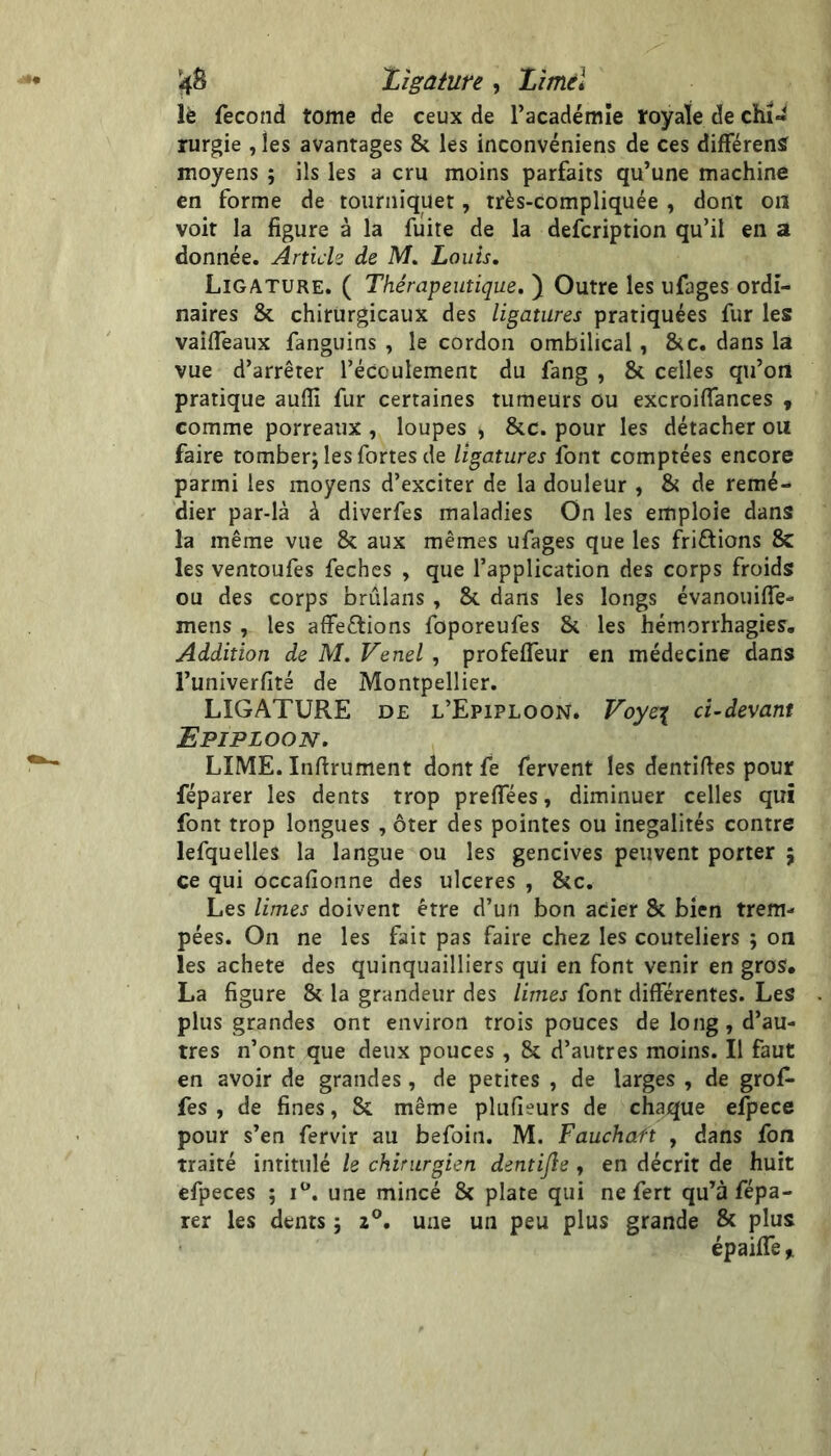 '4^ Zîgaiure, Zîmel lè fécond tome de ceux de l’académie royale de chi- rurgie , les avantages 8c les inconvéniens de ces difFérenS moyens ; ils les a cru moins parfaits qu’une machine en forme de tourniquet, très-compliquée , dont on voit la figure à la fuite de la defcription qu’il en a donnée. Artick de M. Louis, Ligature. ( Thérapeutique, ) Outre les ufages ordi- naires 8c chirurgicaux des ligatures pratiquées fur les vaifleaux fanguins , le cordon ombilical, 8cc. dans la vue d’arrêter l’écoulement du fang , 8c celles qu’on pratique aufli fur certaines tumeurs ou excroiflances ^ comme porreaux , loupes , 8cc. pour les détacher ou faire tomber; les fortes de ligatures font comptées encore parmi les moyens d’exciter de la douleur , 8c de remé- dier par-là à diverfes maladies On les emploie dans la même vue 8c aux mêmes ufages que les friftions 8c les ventoufes fechcs , que l’application des corps froids ou des corps brûlans , 8c dans les longs évanouifie- mens, les affeêtions foporeufes 8c les hémorrhagies. Addition de M. Venel , profefleur en médecine dans l’univerfité de Montpellier. LIGATURE DE l’Epiploon. Voye^ ci-devant Epiploon. LIME. Infirument dontfe fervent les dentifies pour féparer les dents trop prefTées, diminuer celles qui font trop longues , ôter des pointes ou inégalités contre lefquelles la langue ou les gencives peuvent porter ; ce qui occafionne des ulcérés , 8cc. Les limes doivent être d’un bon acier 8c bien trem- pées. On ne les fait pas faire chez les couteliers ; on les acheté des quinquailliers qui en font venir en gros. La figure 8c la grandeur des limes font différentes. Les plus grandes ont environ trois pouces de long, d’au- tres n’ont que deux pouces , 8c d’autres moins. Il faut en avoir de grandes, de petites , de larges , de grof- fes , de fines, 8c même plufieurs de chaque efpece pour s’en fervir au befoin. M. Fauchaft , dans fon traité intitulé le chirurgien dentifte , en décrit de huit efpeces ; une mincé 8c plate qui ne fert qu’à fépa- rer les dents ; 2®. une un peu plus grande 8c plus épaiffe