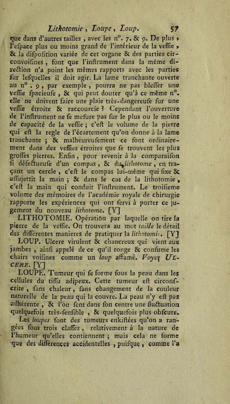 Lithotomie , Loupe, Loup, $7 que dans d’autres tailles , avec les n°. 7. & 9. De plus > refpace plus ou moins grand de l’intérieur de la vefîîe 9 & la difpofition variée de cet organe & des parties cir- convoifines , font que rinftrument dans la même di- reétion n’a point les mêmes rapports avec les parties fur lefquelîes il doit agir. La lame tranchante ouverte au n° . 9 , par exemple , pourra ne pas bleflêr une yeflie fpacieufe , & qui peut douter qu’à ce même n®* elle ne doivent faire une plaie très-dangereufe fur une veflîe étroite & raccourcie ? Cependant l’ouverture de rinftrument ne fe mefure pas fur le plus ou le moins de capacité de la vefîîe ; c’eft le volume de la pierre qui eft la réglé de l’écartement qu’on donne à la lame tranchante ; & malheureufement ce font ordinaire- ment dans des veffies étroites que fe trouvent les plus groflês pierres. Enfin, pour revenir à la comparaifon fi défeftueufe d’un compas, & du^lithotome , en tra- çant un cercle , c’eft le compas lui-même qui fixe & afiiijettit la main ; & dans le cas de la lithotomie , c’eft la main qui conduit rinftrument. Le troifieme volume des mémoires de l’académie royale de chirurgie rapporte les expériences qui ont fervi à porter ce ju- gement du nouveau lithotome, [Y] LITHOTOMIE. Opération par laquelle on tire la pierre de la veüie. On trouvera au mot taille le détail des difîférentes maniérés de pratiquer la lithotomit, [YJ LOUP. Ulcéré virulent & chancreux qui vient aux jambes , ainfi appelé de ce qu’il ronge & confume les chairs voifines comme un loup affamé. UL- CERE, [Y] LOUPE. Tumeur qui fe forme fous la peau dans les cellules du tifTu adipeux. Cette tumeur eft circonf- çrite , fans chaleur, fans changement de la couleur naturelle de la peau qui la couvre. La peau n’y eft pas adhérente , & l’on fent dans fon centre une fluétuation quelquefois très-fenfible , & quelquefois plus obfcure. Les loupes font des tumeurs enkiftées qu’on a ran- gées fous trois claflés , relativement à la nature de l’humeur qu’elles contiennent ; mais cela ne forme que des différences accidentelles , puifque , comme !*«