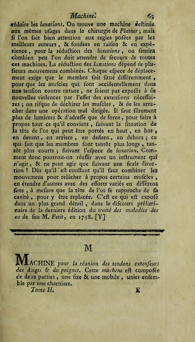 Machinû ^5 féduire lès luxations. On trouve une maehîne deftinée aux mêmes ufages dans la chirurgie de J^laîner ; mais iî l’on fait bien attention aux réglés ^fées par les meilleurs auteurs, & fondées en raif0n & en expé- rience , pour la réduction des luxations, on fentira combien peu l’on doit attendre de fecours de toutes ces machines. La réduftion des luxations dépend de plu- lîeurs mouvemens combinés. Chaque efpece de déplace- ment exige que le membre foit fitué différemment , pour que les mufcles qui font accidentellement dans une tenfîon contre nature , ne foient pas expofés à de nouvelles violences par l’effet des extenfîons néceflai- res ; on rifque de déchirer les mufcles , &: de les arra- cher dans une opération mal dirigée. Il faut fûrement plus de lumières & d’adreffe que de force, pour faire à propos tout ce qu’il convient, fuivant la fituation de la tête de l’os qui peut être portés en haut , en bas 9 en devant, en arriéré, en dedans, en dehors ; ce qui fait que les membres font tantôt plus longs , tan- tôt plus courts j fuivant l’efpece de luxation. Com- ment donc pourroit-on réuffir avec un inftrument qui n’agit, & ne peut agir que fuivant une feule direc- tion ? Dès qu’il'efl confiant qu’il faut combiner les mouvemens pour relâcher à propos certains mufcles , en étendre d’autres avec des efforts variés en différens fens , à mefure que la tête de l’os fe rapproche de fa cavité , pour y être replacée. C’efl ce qui efl expofé dans un plus grand détail , dans le difeours prélimi- naire de la derniere édition du traité des maladies des os de feu M. Petit, en 1758. [Y] M ÎVIaCHINE pour la réunion des tendons extenfeurs des doigts & du poignet. Cette machine efl compofée de deux parties, une fixe & une mobile , unies enfem- ble par une charnière. Tome II, E