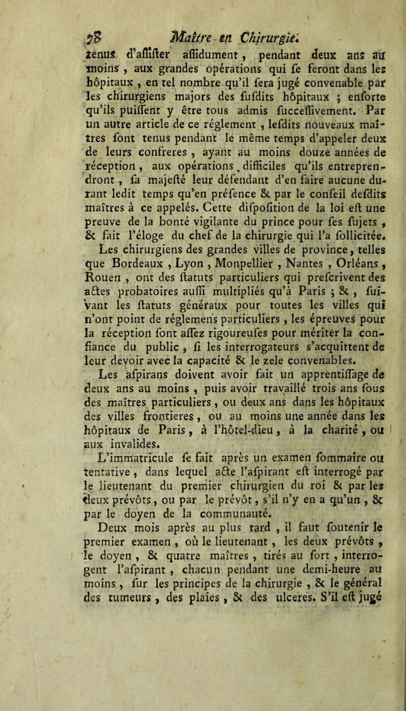 Mature tu Chîrurgkl tenus d’afîîfter affidument, pendant deux ans aa moins , aux grandes opérations qui fe feront dans les hôpitaux , en tel nombre qu’il fera jugé convenable par les chirurgiens majors des fufdits hôpitaux ; enforte qu’ils puilTent y être tous admis fucceffivement. Par un autre article de ce réglement , lefdits nouveaux maî- tres font tenus pendant le même temps d’appeler deux de leurs confrères , ayant au moins douze années de réception, aux opérations , difficiles qu’ils entrepren- dront , fa majefté leur défendant d’en faire aucune du- rant ledit temps qu’en préfence & par le confeil defdits maîtres à ce appelés. Cette difpofition de la loi eft une preuve de la bonté vigilante du prince pour fes fujets ^ & fait l’éloge du chef de la chirurgie qui l’a follicitée* Les chirurgiens des grandes villes de province, telles que Bordeaux , Lyon , Monpellier , Nantes , Orléans y Rouen , ont des ftatuts particuliers qui prefcrivent des aftes probatoires auffi multipliés qu’à Paris \ & , fui- Vant les ftatuts généraux pour toutes les villes qui n’ont point de régïemens particuliers , les épreuves pour la réception font aflez rigoureufes pour mériter la con- fiance du public J fl les interrogateurs s’acquittent de leur devoir avec la capacité & le zele convenables. Les afpirans doivent avoir fait un apprentiflage de deux ans au moins , puis avoir travaillé trois ans fous des maîtres particuliers , ou deux ans dans les hôpitaux des villes frontières , ou au moins une année dans les hôpitaux de Paris, à l’hôtel-dieu, à la charité , ou I aux invalides. L’immatricule le fait après un examen fommaîre ou tentative , dans lequel afte l’afpirant eft interrogé par le lieutenant du premier chirurgien du roi & par les ^eux prévôts, ou par le prévôt, s’il n’y en a qu’un , & par le doyen de la communauté. Deux mois après au plus tard , il faut foutenir le premier examen , où le lieutenant , les deux prévôts , le doyen , & quatre maîtres , tirés au fort , interro- gent l’afpirant , chacun pendant une demi-heure au moins , lur les principes de la chirurgie , 8t le général des tumeurs , des plaies , & des ulcérés. S’il eft jugé