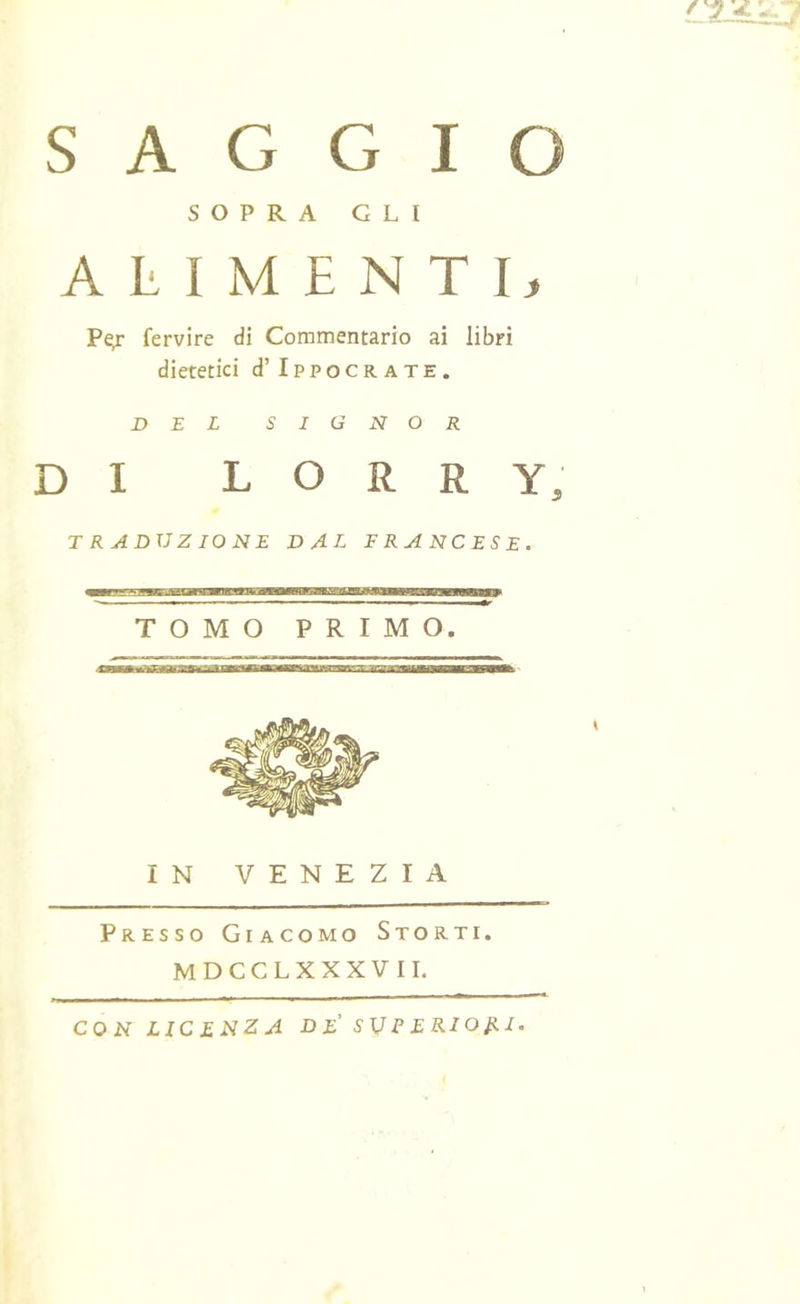 .. f •UJ SAGGIO SOPRA GLI ALIMENTI, fervile di Commentario ai libri dietetici d’ Ippocrate. DEL SIGNOR DI L O R R Y, TRADUZIONE DAL FRANCESE. TOMO PRIMO. IN VENEZIA Presso Giacomo Storti. MDCCLXXXVII.