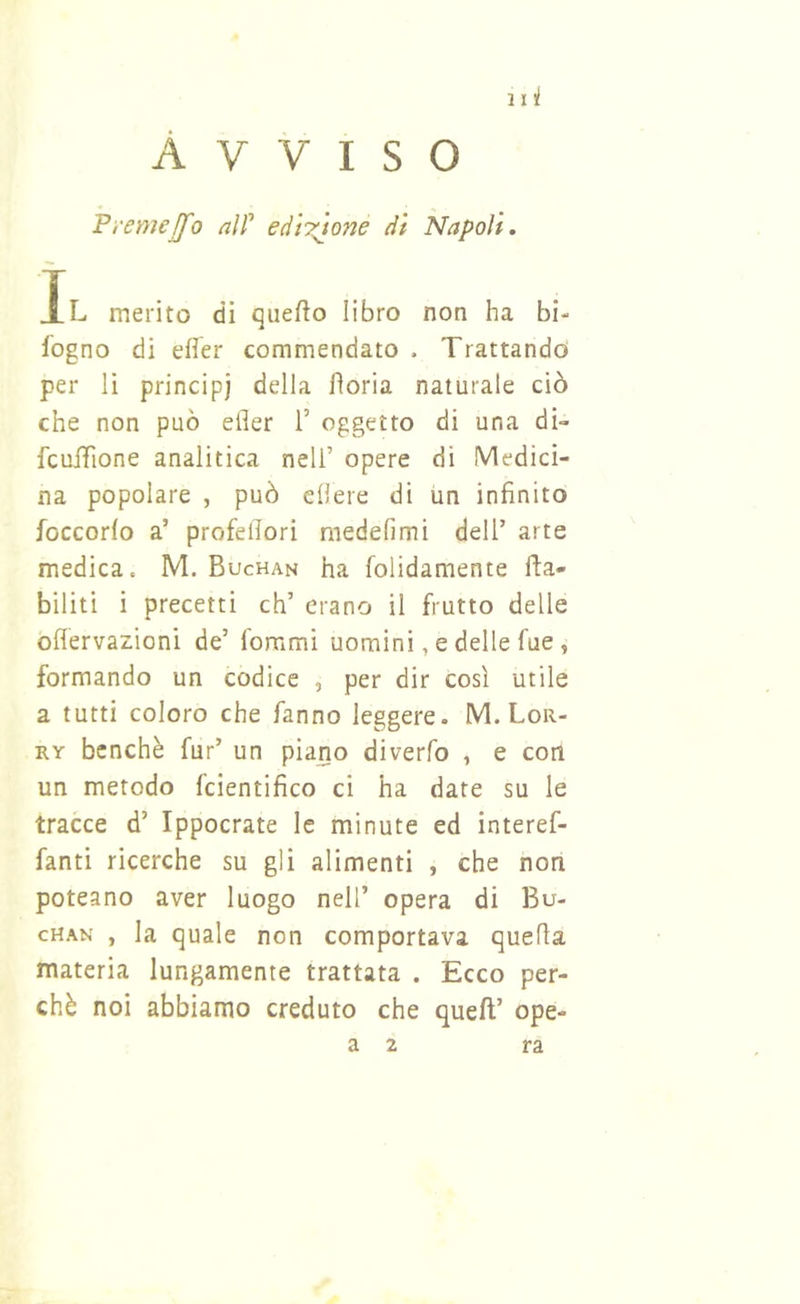 Avviso Pi'emejfo alf edÌT^one di Napoli, Xl merito di qiiefto libro non ha bi- logno di efler commendato . Trattando per li principi della fìoria naturale ciò che non può eder 1’ oggetto di una di» fculTione analitica nell’ opere di Medici- na popolare , può edere di un infinito foccorfo a’ profefiori medefimi dell’ arte medica. M. Buchan ha folidamente fta- biliti i precetti eh’ erano il frutto delle oflervazioni de’ fommi uomini, e delle fue , formando un codice , per dir così utile a tutti coloro che fanno leggere. M. Lor- RY benché fur’ un piano diverfo , e con un metodo fcientifico ci ha date su le tracce d’ Ippocrate le minute ed interef- fanti ricerche su gli alimenti , che non poteano aver luogo nell’ opera di Bu- chan , la quale non comportava quella materia lungamente trattata . Ecco per- chè noi abbiamo creduto che quell’ ope- a 2 ra