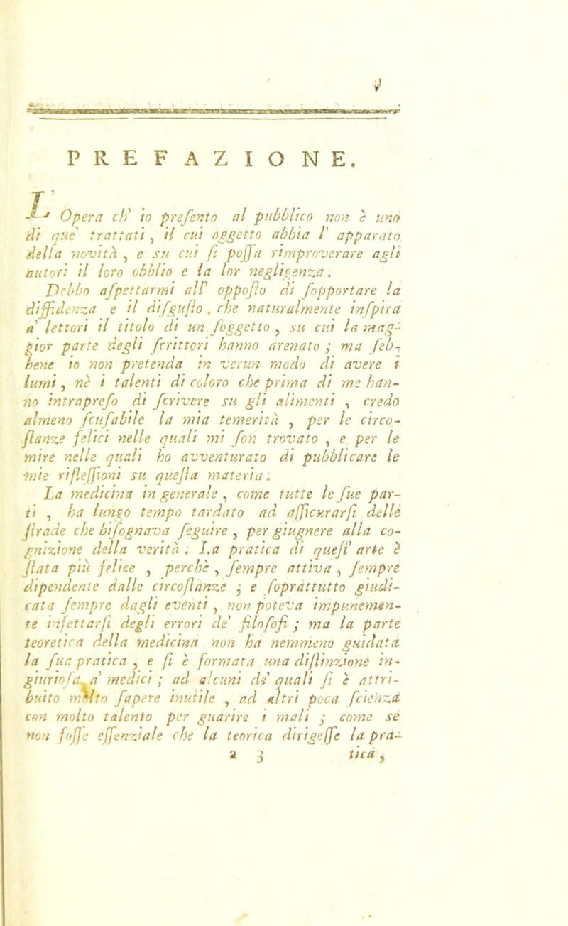 PREFAZIONE. T Opera eh' io preferito al pubblico non e uno dì què trattati , il cui oggetto abbia /’ apparato delta novità , e su cui (ì pojja rimproverare agli autori il loro obblio e la lor negligenza. Debbo afpettarrni all' oppofo di fopportare la diffidenza e il difguflo . che naturalmente infpira a lettori il titolo di un /oggetto , su cui la mag^ gior parte degli fcrittori hanno arenato ; ma /eb- bene io non pretenda in verun modo di avere ì lumi, nè i talenti di coloro che prima di me han- no intrapre/o di /crivere su gli alimenti , credo almeno fcu fabile la mia temerità , per le circo- Jlanze felici nelle quali mi fon trovato , e per le mire nelle quali ho avventurato di pubblicare le mie rifleffioni su quejìa rnateria. La medicina in generale , come tutte le /ue par- ti , ha lungo tempo tardato ad afficHrar/i delle /rade che bi/ognava /eguire ^ per giugnere alla co- gnizione della verità . La pratica di queji' arte è fiata più felice , perchè , fernpre attiva , Jempre dipendente dalle circoflanze j e foprattutto giudi- cata fernpre dagli eventi, non poteva impunemen- te infettar fi degli errori de' filofofi ; ma la parte teoretica della medicina non ha nemmeno guidata la fila pratica ^ e fi è formata una difìinzione in~ giuriofa^a' medici ; ad alcuni di' quali fi è attri- buito mVto /opere inutile , ad altri poca fcichzà con molto talento per guarire i mali ; come sé non fofje effenziale che la teorica dinge/e la pra- a 3 fica,