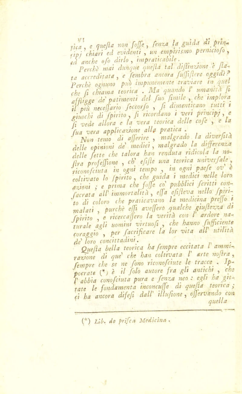 ùen, e quejìa non fojfe , fenza la guida di prìn^ àpi ch'tàrt ed evidenti , un empirismo perniciojo , 'ed anche ofo dirlo , impraticabile. _ Perche mai dunque quefia tal dijiinzione e Jta~ ta accreditata , ^ fembra ancora fuffiflere oggidì ? Perchè ognuno può impunemente traviare in_ quel che h chiama teorica . Ma quando /’ umamth ft afH'kge de patimenti del fuo ftmile , che implora il pià neceOario foccorfo , fi dimenticano^ tutti t giuochi di fp'irito , fi ricordano i veri principj e fi vede allora e la vera teorica^ delle cojc , e la fua vera applicazione alla pratica . Jslon temo di afierire , malgrado la cliverfità delle opinioni de'' medici , malgrado la differenza delle fette che talora han renduta ridicola la no- lìra profeffione , eh' efitfie una teorica univerfale riconofenita in ogni tempo in ogni paefe ov è coltivato lo Ipirito, che guida i medici nelle loro azioni ; e prima che fojfie co pubblici fcritti con- facrata all'immortalità , effa efijìeva nello'Jpirt- to di coloro che praticavano la medicina prejjo t malati purché effi ave(jeró qualche giujtezza dt fpìrito e ricercaljero la verità con l ardore na- turale agli uomini vìrtuofi , che hanno fuffictente coragfio , per facrificare la lor vita all utilità de' loro concittadini. . . Quella bella teorica ha fempre eccitata l ammi- razione di què che han coltivata l arte nofira , fempre che se ne fono riconofeiute le tracce . Ip- poerate ’ • f abbia conofduta pura e fenza neo : egli ha git- tate le fondamenta inconcu[fe di quejìa teorica ; ci ha ancora difefi dall' illuftone , offervandò con quella (*) (*) Lib. de prìfea Medicina .