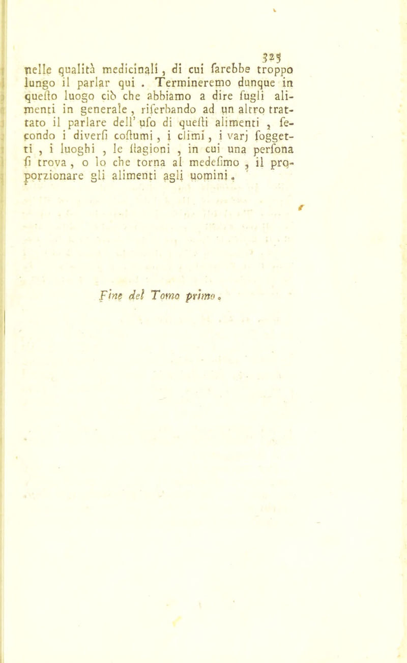 f nelle qualità medicinali , di cui farebbe troppo ) lungo il parlar qui . Termineremo dunque in : quello luogo cib che abbiamo a dire fugli ali- ' menti in generale , riferbando ad un altro trat- ; tato il parlare dell’ ufo di quelli alimenti , fe- condo i diverfi coftumi , i climi, i varj fogget- : ti , i luoghi , le llagioni , in cui una perfona ì fi trova , o lo che torna al medefimo , il prq- ; porzionare gli alimenti agli uomini » Fine dei Tomo primo c