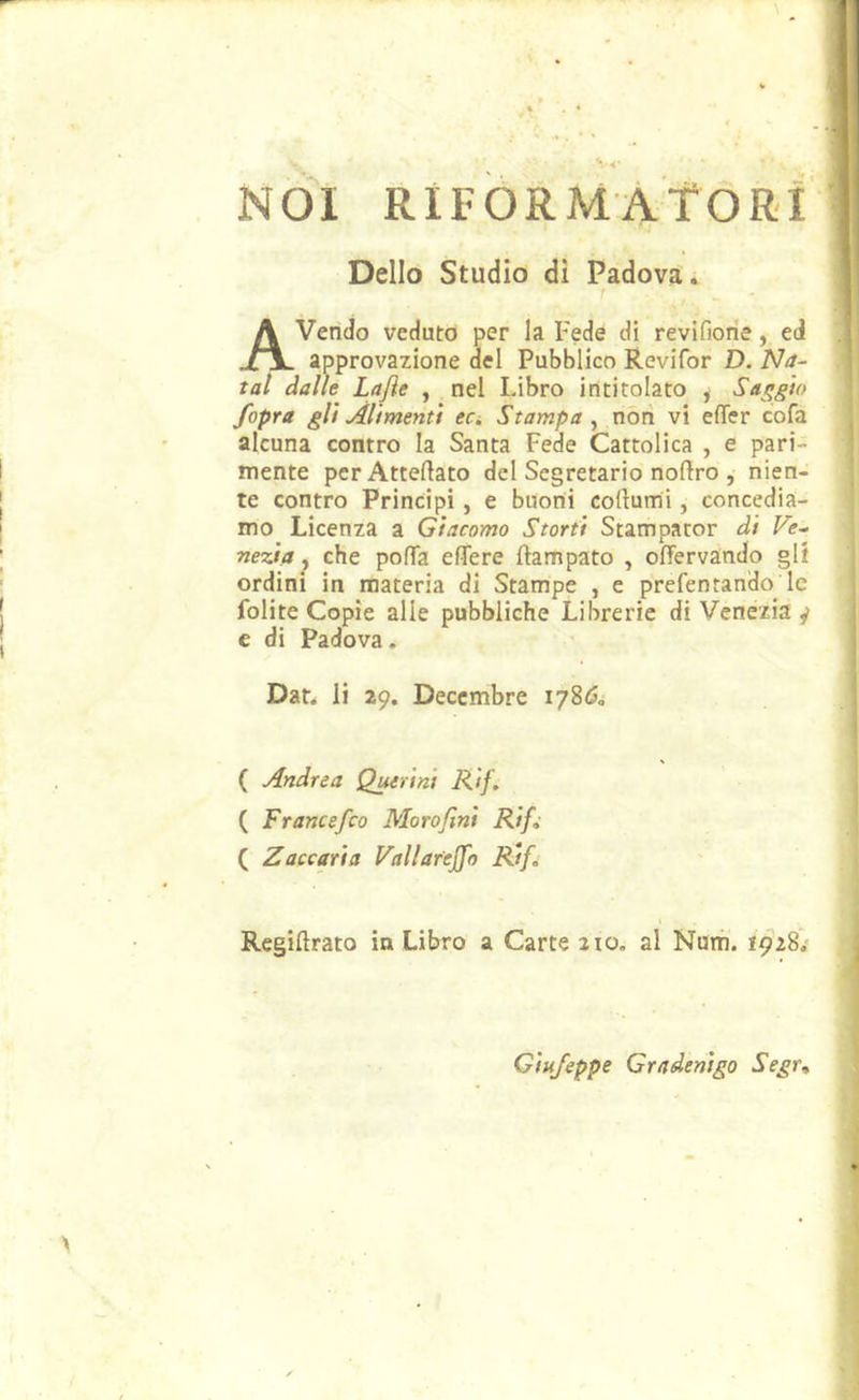 NOI RiFORMÀtORi Dello Studio dì Padova:. I Avendo veduto per la Fede di revifiorie, ed approvazione del Pubblico Revifor D. Na~ tal dalle Lafle , nel Libro intitolato , Saggio /opra gli Alimenti eci Stampa^ nóri vi effer cofa alcuna contro la Santa Fede Cattolica , e pari- mente perAtteftato del Segretario noftro , nien- te contro Principi , e buoni cortami, concedia- mo Licenza a Giacomo Storti Stampator di Fe- nezia, che porta ertere ftampato , ortervando gl! ordini in materia di Stampe , e prefentando le folite Copie alle pubbliche Librerie di Venezia j e di Padova. Dar. li 29. Deccmbre 178Ó0 ( Andrea Querini Rif. ( Francefeo Moro/ini Rif» ( Zaccaria Vallarejfo Rif, Regirtrato in Libro a Carte 210. al Num. 1928.' Giufeppe Gradenigo Segr^