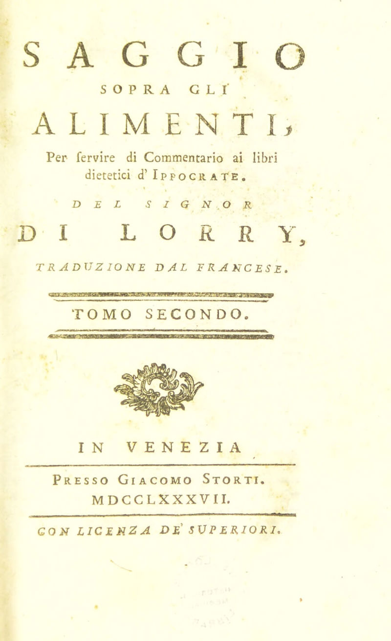 SAGGIO * SOPRA GLI ALIMENTI, Per fervire di Commentario ai libri dietetici d’ IppocraTe, DEL SIGNOR DI L O R R Y, traduzione dal francese. TOMO SECONDO. IN VENEZIA Presso Giacomo Storti. MDCCLXXXVII. CON LICENZA DE' SUPERIORI.