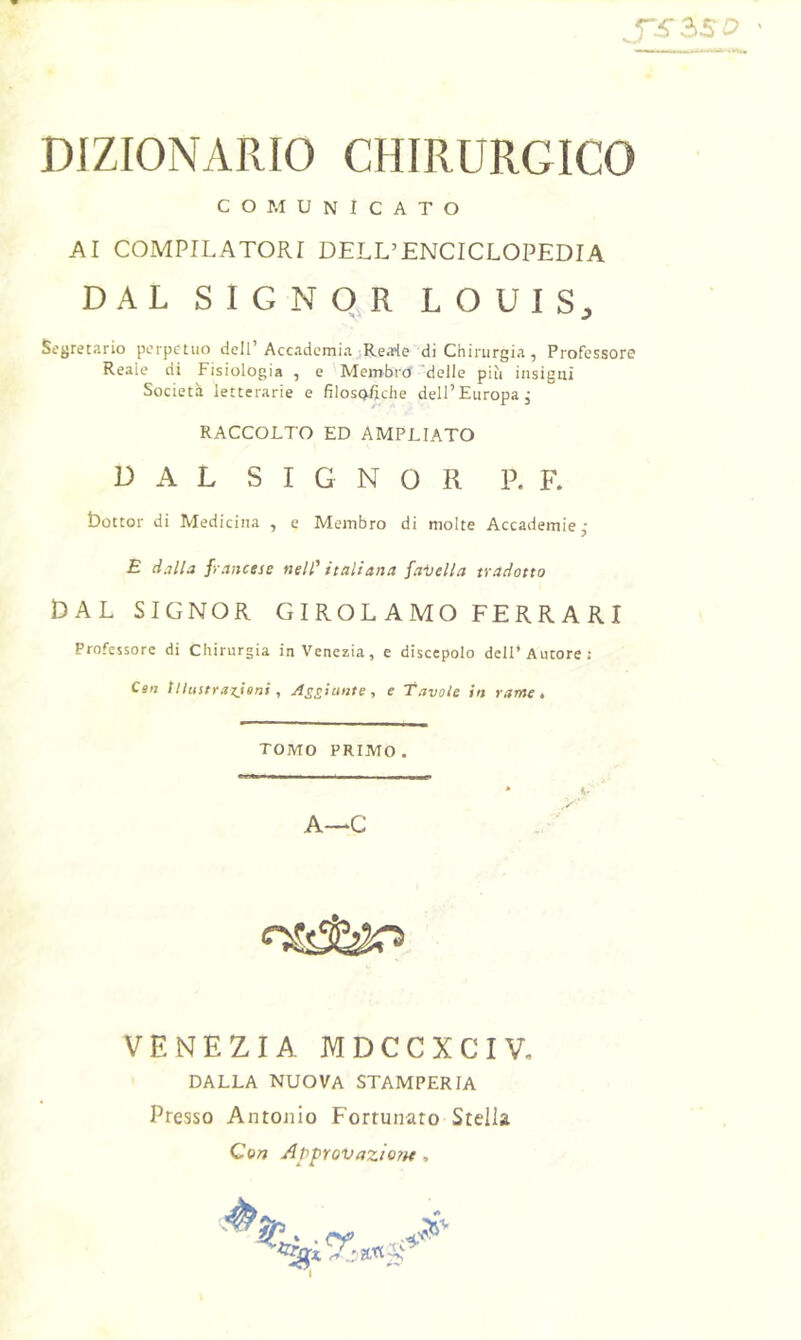 DIZIONARIO CHIRURGICO COMUNICATO AI COMPILATORI DELL’ENCICLOPEDIA DAL SIGNOR LOUIS;, Segretario perpetuo dell’ Accademia Reale di Chirurgia, Professore Reale di Fisiologia , e Membro 'delle più insigni Società letterarie e filosofiche dell’Europa, RACCOLTO ED AMPLIATO D A L S I G N 0 R P. F. bottor di Medicina , e Membro di molte Accademie j £ dalla francese nell' italiana faisella tradotto DAL SIGNOR GIROLAMO FERRARI Professore di Chirurgia in Venezia, e discepolo dell* Autore s Can tUustraxJeni, jìssiaiite-, e Tavole in rame é TOMO PRIMO. * ». A—C VENEZIA MDCCXCIV, DALLA NUOVA STAMPERIA Presso Antonio Fortunato Stella Con Approvazione,