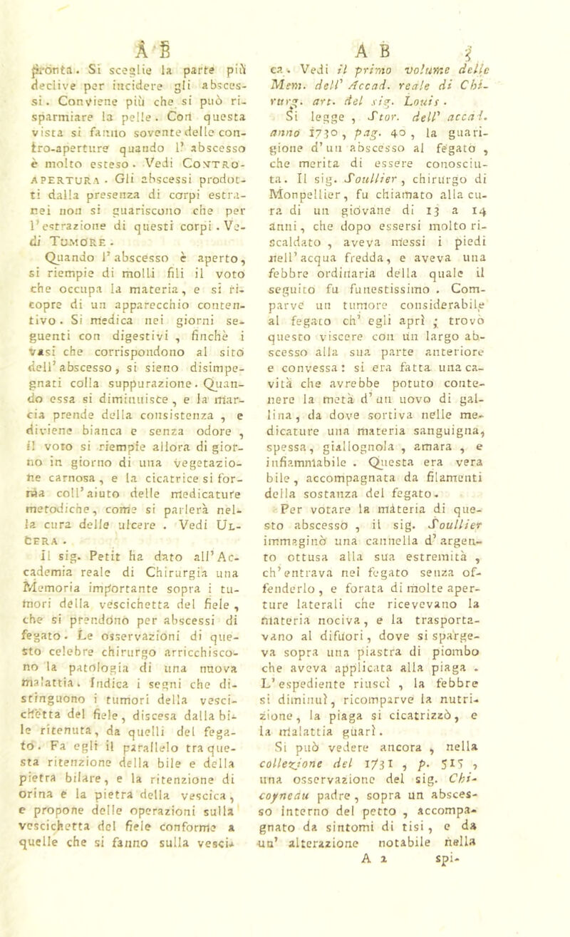 À fi {ìrònta. Si scoglie la parte pii'i fleclive por incidere gli absces- si. Contiene più che si può ri. sparmiare la pelle. Con questa vista si fanno sovente delle con- tro-aperture quando 1? abscosso è molto esteso. Vedi Co>rTRo- APERTURA. Gli abscessi prodot- ti dalla presenza di corpi estra- nei non si guariscono che per l’estrazione di questi corpi . Ve- di Tu.more . Oliando l’abscesso è aperto, si riempie di molli fili il voto che occupa la materia, e si ri- copre di un apparecchio conten- tivo. Si medica nei giorni se- guenti con digestivi , finché i Vasi che corrispondono al sito dell’abscesso , si sieno disimpe- gnati colla suppurazione. Quan- do essa si diminuisce , e la mar- cia prende della consistenza , e diviene bianca e senza odore , il voto si riempie allora di gior- no in giorno di una vegotazio- tie carnosa, e la cicatrice si for- ma coll’aiuto delle medicature metodiche, come si parlerà nel- la cura delle ulcere . Vedi Ul- cera . il sig. Petit ha dato all’Ac- cademia reale di Chirurgia una Memoria imptortante sopra i tu- mori della vcfscichetta del fiele , che si prendóno per abscessi di fegato. Le osservazioni di que- sto celebre chirurgo arricchisco- no la patologia di una nuova malattia. Indica i segni che di- stinguono i tumori della vesci- chetta del fiele, discesa dalla bi- le ritenuta, da quelli del fega- to. Fa egli il parallelo tra que- sta ritenzione della bile e della pietra bilare, e la ritenzione di orina e la pietra della vescica, e propone dello operazioni sulla vescichetta del fiele conforma a quelle che si fanno sulla vesci* A B ea. Vedi ii primo volume delle Mem. dell' Accod. reale di Chl- r«rg. art. del si^. Louis . ^i legge , Star, dell' arcai, anno Ì7?o, pag. 40, la guari- gione d’un abscesso al fegato , che merita di essere conosciu- ta. Il sig. Sotillier , chirurgo di Monpellier, fu chiamato alla cu- ra di un giovane di 13 a 14 anni, che dopo essersi molto ri- scaldato , aveva messi i piedi nell’acqua fredda, e aveva una febbre ordinaria della quale il seguito fu funestissimo . Com- parve un tumore considerabile al fegato eh’ egli aprì trovò questo viscere con Un largo ab- scesso alla sua parte anteriore e convessa; si era fatta una ca- vita che avrebbe potuto conte- nere la metà d’ un uovo di gal- lina, da dove sortiva nelle me- dicature una materia sanguigna, spessa, giallognola , amara , e infiammabile . Qiiesta era vera bile, accompagnata da filamenti della sostanza del fegato. Per votare la màteria di que- sto abscesso , il sig. Soullier immaginò una cannella d’argen- to ottusa alla sua estremità , ch’entrava nei fegato senza of- fenderlo, e forata di rnolte aper- ture laterali che ricevevano la ni.ìteria nociva, e la trasporta- vano al difuori, dove si sparge- va sopra una piastra di piombo che aveva applicata alla piaga . L’espediente riuscì , la febbre si diminuì, ricomparve la nutri- zione, la piaga si cicatrizzò, e la malattia guarì. Si può vedere ancora , nella collezjone del 1/31 , p- ? una osservazione del sig. Chi- coyneau padre , sopra un absces- so interno del petto , accompa- gnato da sintomi di tisi, e da ■un’ alterazione notabile nella A % spi-