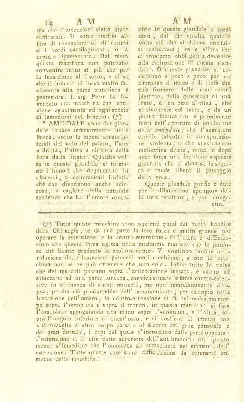 irta che l’estensioni sieno state sufficienti. Si corre rischio al- !or.a di rovesciare al di doiitrò o i bórdi cartilaginosi , o la capsula ligamentosa. Del restò cjucsta macchina non potrebbe convenire tutto al pifi che per la lussazione al disotto, e si sa che il braccio si lussa molto fa- cilmente alla parte anteriore é posterióre. Il sig. Petit ha in- ventato lina macchina che con- viene egualmente ad ogni specie di lussazioni del braccio . (y') * amigdale sono due glan- dule situate inferiormente nella bocca, sotto le mezze arcate la- terali del volo del palato, latina a dritta, l’altra a sinistra della base della lingua . Qualche vol- ta in queste glandule si forma- no i tumori che degenerano in abscessi, o concrezioni linfati- che che divengono anche scir- tose, a cagione della naturale tendenza che ha l’umore conte- liuto in queste glandule a ipéti sarsi , dal che risulta qualche vòlta ciò che si chiama una fal- sa schinanzia ; ed è allora che ci troviamo obbligati a devenire, alla estirpazione di queste glan- dule . Ò queste glandule si tu- mefanno a poco a poco per un ammasso di muco e di linfa che può formare delle concrezioni pietrose, della grossezza di una lente, di un osso d’oliva , che si riconosce coi tatto, o da un punto biancastro e prominente fuori dell’apertura di una lacuna delle antigdale ; che 1’ ammalato espelle talvolta in unasputazio- ne violenta, o che si estrae con niollettine dritte, senza o dopo aver fatta una incisione aquesta gianduia che si abbassa insegui- to e rende libero il passaggio della gola. Queste glandule gonfie e dure per la dilatazione spungosa del- la loro tessitura, e per conge- stio- C7) Tutte queste macchine sono oggimai quasi del tutto bandite dalla Chirurgia } se da una parte la loro forza è molto grande per operare la estensione e la contro-estensione^ dall’altra è difficilis- simo che questa forza .agisca nella medesima maniera che le poten- ze chfr Haitno prodotto lo scollocamento. Vi vogliono inoltre nella riduzione delle lussazioni parecchi moti combinati, e con la mac- china non se ne può ottenere che uno solo. Infine tutte le volte che dei muscoli passano sopra I’ articolazione lussata , e vanno ad attaccarsi ad una parte lontana , convien situare le forze contro-esten- sive in vicinanza di questi muscoli, ma non immediatamente diso- pra, perche ciò produrrebbe dell’inconveniente; per esempio nella luss.'izione dell’omero, la contro-estensione s! fi nel medesimo tem- po sopra l’omoplata e sopra il tronco, in questa maniera: si fissa l’omoplata appoggiando una mano sopra l’acromion, e l’altra so- pra l’angolo inferiore di quest’osso, e si sostiene il tronco con una tovaglia o altro corpo passato al disotto del gran pettorale e del gran dorsale, i capi del quale s’incrociano dalla parte opposta : l’estensione si fa alla parte superiore dell’antibraccio.- con questo mezzo s’impedisce che l’omoplata sia strascinata nel momento dell’ estensione. Tutte queste cose sono difficilissime da ottenersi co.l mezzo delle macchihe.