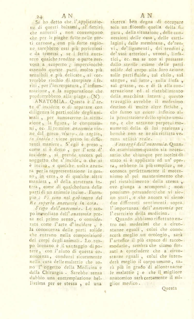 24 A N Se ho detto che 1’,applicazio- ne di questi balsami, sì fattizi che naturali , non convengono die per le piaghe fatte nelle par- ti carnose, con più forte ragio- ne sarebbero essi più pericolosi c da temersi , se i feriti aves- sero qualche tendine o parte ner- vosa a scoperto ,■ imperciocché essendo queste parti molto più sensibili e più delicate , si cor- Tcrebbo rischio di storpiare i fe- riti , per l’increspatura , l’infiam- mazione , e la suppurazione che produrrebbero alla piaga . (N) ANATOMIA. Qj,issta è l’ar- te d’ incidere o di separare con diligenza le parti solide degli ani- mali , per conoscerne la situa- zione, la figura, le conijossio- iii , ec. Il termine anatominvÌQ- jie da! greco TtVi'w, io io incido : viene preso in diffe- renti maniere. S’egli è preso , come si è detto , per 1’ arte d’ incidere , si prende ancora pel soggetto che s’incide, o che si è inciso, e qualche volta anco- ra per la rappresentazione inges- so, in cera, o di qualche altra maniera , sì della struttura in- tera , come di qualcheduna delle parti di un animale inciso . Esem- pio ; Fi sono nel gabinetto del Re superbe anatomie in cera. Scopo dell’’anatomia. Lo sco- po immediato dell’ anatomia pre- sa nel primo senso, o conside- rata come l’arte d’incidere , è la conoscenza delle parti solide che entrano nella composizione dei corpi degli animali - Lo sco- po lontano è il vantaggio di po- tere , con l’aiuto di questa co- noscenza, condursi sicuramente nella cura delle malattie che so- no r oggetto della Medicina e della Chirurgia . Sarebbe senza dubbio una contemplazione bel- lissima per se stessa , od una A N ricerca ben degna di occupare sola un filosofo quella della fi- gura , della situazione , delle con- nessioni delle ossa , delle carti- lagini , delle membrane, de’ner- vi, de'ligameiiti, dei tendini,- de’vasi arteriosi, venosi, linfa- tici , ec. ma se non si passasse dallo sterile esame delle partì solide del corpo alla loro azione sulle parti fluide , sul chilo , sul sangue, sul latte, sulla linfa , sul grasso, ec. e di là alla con- servazione ed al ristabilimento della macchina intera • questo travaglio avrebbe il medesimo destino di molte altre fatiche , che fiintìO un onore infiniuo al- la penetrazione dello spirito uma- no , e che saranno perpetui mo- numenti della di lui pazienza , benché non se ne sia ritratta ve- runa utilità reale. Fantaggi dell'anatomia. Qiian- do esaminiamo quanto sia neces- sario che chiunque per iscelta di stato si é applicato ad un’ ope-, ra , sebbene la più semplice , ne conosca perfettamente il mecca- nismo sì pel mantenimento che pel ristabilimento della stessa , ove giunga a scomporsi ,• non possiamo persuaderci che vi sie- 110 stati, e che ancora vi sieno due differenti sentimenti sopra. 1’ importanza dell’ anatomia per l’esercizio della medicina. Quando abbiamo riflettuto en- tro noi medesimi che a circo- stanze eguali , colui che cono- scerà meglio un orologio , sarà l’artefice il più capace di racco- modarlo , sembra che siamo for- zati a concludere che a circo- stanze eguali , colui che inten- derà meglio il corpo umano , sa- rà più in grado di allont? narne le malattie ; e che il migliore anatomico sarà certamente il mi- glior medico. Qiiesta