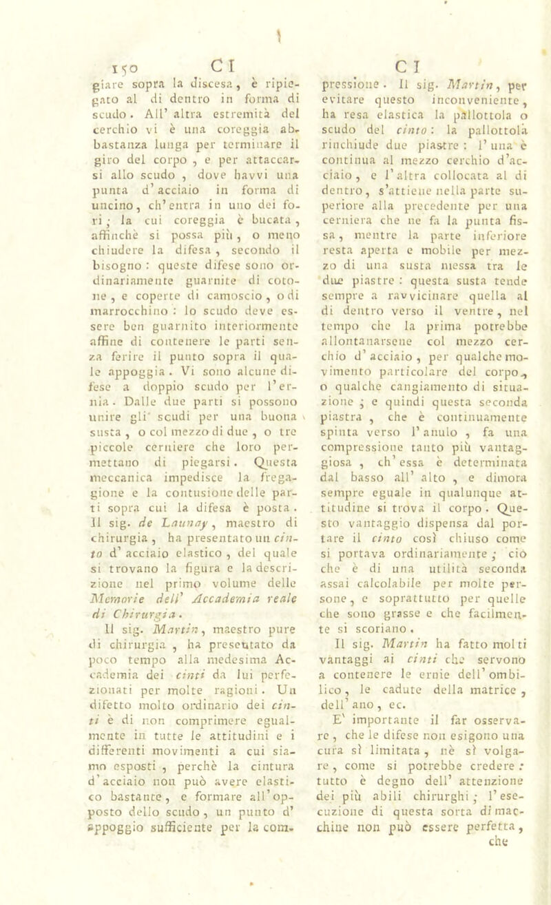 giare sopra la discesa, è ripie- gato al di dentro in forma di scudo. All’altra estremità del cerchio vi è una coreggia ab- bastanza lunga per terminare il giro del corpo , e per attaccar- si allo scudo , dove liavvi una punta d’acciaio in forma di uncino, ch’entra in uno dei fo- ri ; la cui coreggia è bucata, affinchè si possa piii, o meno chiudere la difesa , secondo il bisogno : queste difese sono or- dinariamente guarnite di coto- ne , e coperte di camoscio, odi marrocchino ; lo scudo deve es- sere ben guarnito interiormente affine di contenere le parti sen- za ferire il punto sopra il qua- le appoggia. Vi sono alcune di- fese a doppio scudo per l’er- nia . Dalle due parti si possono unire gli' scudi per una buona v susta, o col mezzo di due , o tre piccole cerniere che loro per- mettano di piegarsi. Qiiesta meccanica impedisce la frega- gione e la contusione delle par- ti sopra cui la difesa è posta. 11 sig. de Ltiunay ^ maestro di chirurgia , ha presentato un cin- to d’ acciaio elastico , del quale si trovano la figura e la descri- zione nel primo volume delle Memorie deli' Accademia reale di Chirurgia. 11 sig. Martin^ maestro pure di chirurgia , ha prescutato da j)oco tempo alla medesima Ac- cademia dei cinti da lui perfe- zionati per molte ragioni. Un difetto molto ordinario dei cin- ti è di non comprimere egual- mente in tutte le attitudini e i differenti movimenti a cui sia- mo esposti , perchè la cintura d’acciaio non può avere elasti- co bastante, e formare all’op- posto dello scudo , un punto d’ appoggio sufficiente per la com- pressione. 11 sig. Martin.^ per evitare questo inconveniente, ha resa elastica la p.illottola o scudo del cinto : la pallottol.a rinchiude due piaatre : 1’ una c continua al mezzo cerchio d’ac- ciaio, e l’altra collocata al di dentro, s’attiene nella parte su- pcriore alla precedente per una cerniera che ne fa la punta fis- sa, mentre la parte inferiore resta aperta e mobile per mez- zo di una susta messa tra le due piastre : questa susta tende sempre a ravvicinare quella al di dentro verso il ventre, nel tempo che la prima potrebbe allontanarsene col mezzo cer- chio d’acciaio, per qualche mo- vimento particolare del corpo^ o qualche cangiamento di situa- zione j e quindi questa seconda piastra , che è continuamente spinta verso l’anulo , fa una compressione tanto più vantag- giosa , eh’essa è determinata dal basso all’ alto , e dimora sempre eguale in qualunque at- titudine si trova il corpo. Que- sto vantaggio dispensa dal por- tare il cinto così chiuso come si portava ordinariamente ; ciò che è di una utilità seconda assai calcolabile per molte per- sone, c soprattutto per quelle che sono grasse e che facilmen- te si scoriano . Il sig. Martin ha fatto molti vantaggi ai cinti che servono a contenere le ernie dell’ombi- lico, le cadute della matrice , dell’ ano, ec. E' importante il far osserva- re , che le difese non esigono una cura sì limitata , nè sì volga- re , come si potrebbe credere .* tutto è degno dell’ attenzione dei piu abili chirurghi; l’ese- cuzione di questa sorta di mac- chine non può essere perfetta,