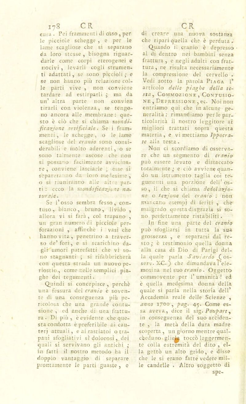 cura . Pei fr.imnieiiti Ji osso, per le picciole schegge , e per le lame scagliose che si separano tla loro stesse , bisogna riguar- darle come corpi eterogenei e nocivi , levarli cogli strumen- ti adattati, se sono piccioli; e se non hanno più relazione col- le parti vive , non conviene tardare ad estirparli ; ma da un’ altra parte non convien tirarli con violenza, se tengo- no ancora alle membrane: que- sto è ciò che si chiama mondi- f.cazjone .ivtificiale. Se i fram- menti, le schegge, o le lame scagliose del cranio sono consi- derabili e molto aderenti, o se sono talmente ascose che non si possano facilmente avvicina- re , conviene lasciarle ; esse si separeranno da loro medesime, o si riuniranno alle altre par- ti : ceco la raondtjicaz/ons na- turale . Se l’osso sembra fesso, con- tuso, bianco, bruno, livido , allora vi si farà, col trapano , un gran numero di picciole per- forazioni , aflìnchc i vasi che hanno vita, penetrino a traver- so do’fori, e si scarichino da- gli umori putrefatti che vi so- no stagnanti ; si rifabbricherà con questa strada un nuovo pe- riostio, come nelle semplici pia- ghe dei tegumenti. Qiiindi si concepisce , perchè una fessura del cranio è soven- te di una conseguenza più pe- ricolosa che una grande contu- sione , od anche di una frattu- ra . Di più, è evidente che que- sta condotta è preferibile ai cau- ter) attuali, e ai rastiatoi ocra- pani sfogliativi sì dolorosi, dei quali si servivano gli antichi ; iti fatti il nostro metodo ha il doppio vantaggio di separare prontamente le parti guaste , e di creare una nuova sostanza che ripari quella che è perduta - Quando il cranio è depresso ■ al di dentro nei bambini senza frattura , e negli adulti con frat- tura, ne risulta necessariamente la compressione del cervello . Vedi sotto la parola Piaga 1’ articolo delle piaghe della te- sta^ Commozione , Contusio- ne , Depressione , ec. Noi non entriamo qui che in alcune ge- neralità : rimandiamo per le par- ticolarità il nostro leggitore at migliori trattati sopra questa materia, e vi mettiamo/pporr.i- te alla testa. Non ci scordiamo di osserva- re che un segmento di cranio può essere levato e distaccato totalmente; e ciò avviene quan- do uu istrumento taglia coi tei- gumeiui una porzione dell’ os- so, il che si chiama dedolazjo- ne o tez.'one del cranio : non mancano esempj di leciti , che malgrado questa disgrazia si so- no perfettamente ristabiliti. In fino una parte del cranio può sfogliarsi in tutta la sua grossezza , e separarsi dal re- sto; è testimonio quella donna alki casa di Dio di Parigi del- la quale parla Savi ardo (_os- serv.X-C.) che dimandavaT’ele- mosina nel suo cr/m/o . Oggetto commovente per 1’ umanità ! ed è quella medesima donna della quale si parla nella storia dell’ Accademia reale delle Scienze , anno 1700 , pag. 45. Come es- sa aveva, dice il s'ì^. Poupart, in conseguenza del suo acciden- te , la metà della dura madre scoperta , un giorno mentre qual- cheduno. glieli toccò leggermen- te colla estremità del dito , el- la gettò un alto grido, e disse che le si erano fatte vedere mil- le candelle . Altro soggetto di