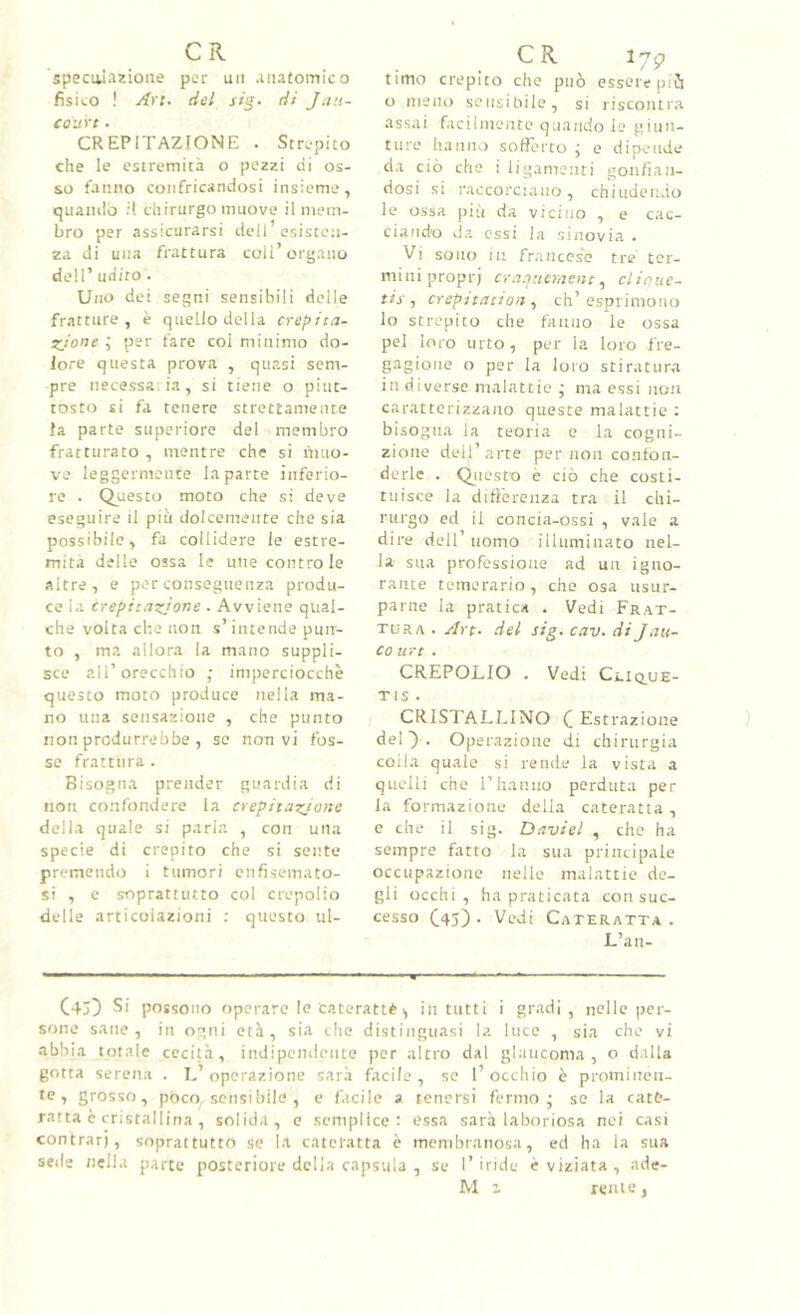 specaiAzioiie per un .iiiatomico fisieo ! Ari. del sig. di Jau- coiirt • CREPITAZIONE . Strepito che le estremità o pezzi di os- so fanno confricandosi insieme, quando it chirurgo muove il mem- bro per assicurarsi dell’esisten- za di una frattura coli’organo deir udito . Uno dei segni sensibili delle fratture, è quello della crepita- sjone j per fare coi minimo do- lore questa prova , quasi sem- pre iiecessaLia, si tiene o piut- tosto si fa tenere strettamente la parte supcriore del membro fratturato , mentre che si liuio- ve leggermente la parte inferio- re . Questo moto che si deve eseguire il più dolcemente che sia possibile, fa collidere le estre- mità delle ossa le mie controle altre, e per conseguenza produ- ce la crepit.izJone . Avviene qual- che volta che non s’intende pun- to , ma allora la mano suppli- sce all’orecchio ■ imperciocché questo moto produce nella ma- no una sensazione , che punto non produrrebbe , se non vi fos- se frattura . Bisogna prender guardia di non confondere la crepitaz/uiie della quale si parla , con una specie di crepito che si sente premendo i tumori enfisemato- si , c soprattutto col crepolio delle articolazioni ; questo ul- CR l7p timo crepito che può essere piò o meno sensibile, si riscontra assai facilmeiite quando le giun- ture hanno sofferto j e dipende da ciò che i ligameiiti gonfian- dosi si raccorciano, chiudendo le ossa più da vicino , e cac- ciando da essi la sinovia . Vi sono in francese tre ter- mini proprj cra.jiìcmeiit^ clinue- tis , crepttdiioìi, eh’ esprimono lo strepito che fanno le ossa pel loro urto, per la loro fre- gagione o por la loro stiratura in diverse malattie ; ma essi non caratterizzano queste malattie ; bisogna la teoria e la cogni- zione dell’arte per non confon- derle . Qiiesto è ciò che costi- tuisce la diftèrenza tra il chi- rurgo ed il concia-ossi , vale a dire dell’uomo illuminato nel- la sua professione ad un igno- rante temerario, che osa usur- parne la pratica . Vedi Frat- tura . Art. del sig. cav. di Jan- co tiri . CREPOLIO . Vedi Cliq^ue- TIS . CRISTALLINO C Estrazione del'). Operazione di chirurgia colla quale si rende la vista a quelli che l’hanno perduta per la formazione della cateratta , e che il sig. Daviel , che ha sempre fatto la sua principale occupazione nelle malattie de- gli occhi, ha praticata con suc- cesso C45) • Vedi Cateratta. L’an- C4j) Si possono operare le caterattè 1, in tutti i gradi, nelle per- sone sane, in ogni età, sia che distinguasi la luce , sia che vi abbia totale cecità, indipendente per altro dal glaucoma, o dalla gotta serena . L’operazione sarà facile, se l’occhio è prominen- te , grosso, poco, sensi bile , e facile a tenersi fermo - se la cata- ratta è cristallina , solida, e semplice; essa sarà laboriosa nei casi contrari, soprattutto se la cateratta è membranosa, ed ha la sua sede nella parte posteriore della capsula , se l’iride è viziata, ade- M i reme,