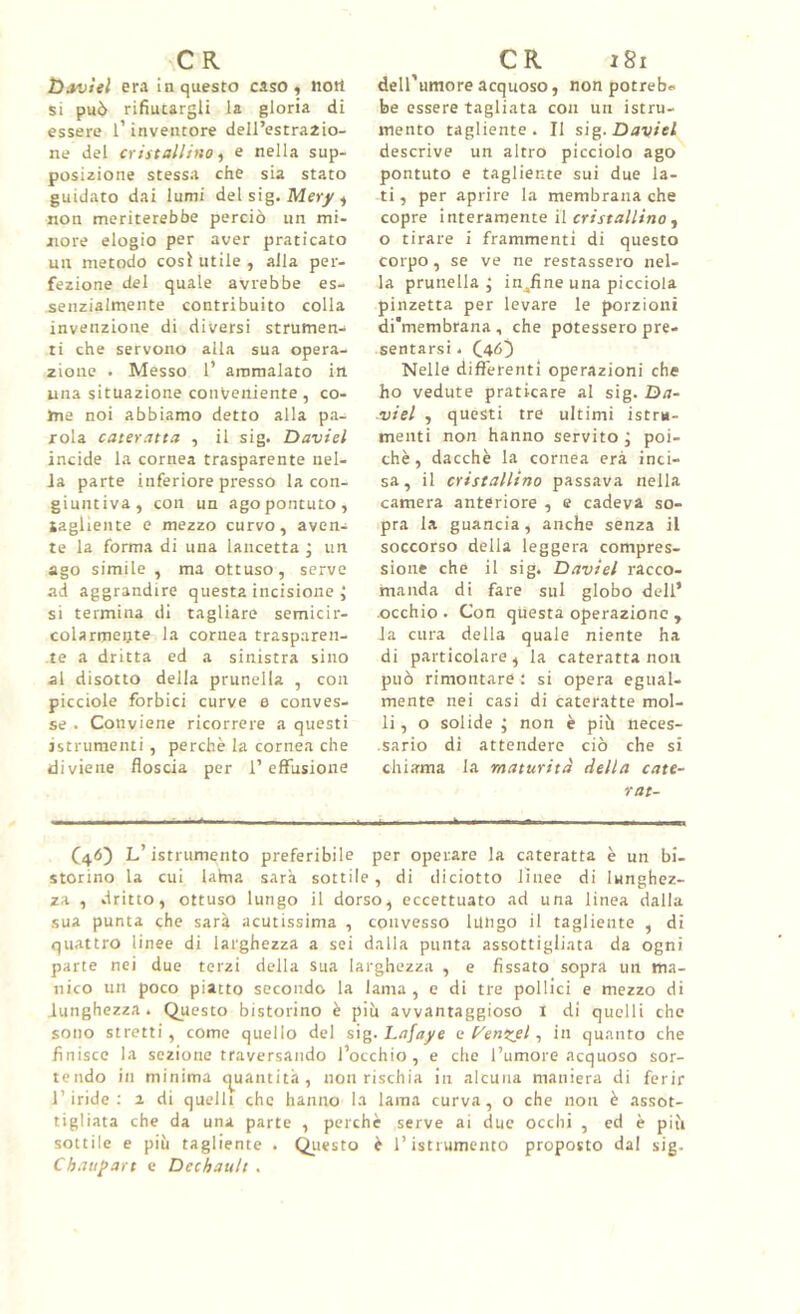 C R tìsvUl era in questo caso « Jiott si può rifiutargli la gloria di essere l’inventore dell’estraaio- ne del cristallino ^ e nella sup- posizione stessa che sia stato guidato dai lumi del sig. Mer/^ non meriterebbe perciò un mi- nore elogio per aver praticato un metodo cosi utile , alla per- fezione del quale avrebbe es- senzialmente contribuito colla invenzione di diversi strumen- ti che servono alla sua opera- zione . Messo 1’ ammalato in una situazione conveniente , co- me noi abbiamo detto alla pa- rola cateratta , il sig. David incide la cornea trasparente iiel- Ja parte inferiore presso la con- giuntiva, con un agopontuto, lagliente e mezzo curvo, aven- te la forma di una lancetta ; un ago simile , ma ottuso, serve ad aggrandire questa incisione j si termina di tagliare semicir- colarmente la cornea trasparen- te a dritta ed a sinistra sino al disotto della prunella , con picciole forbici curve e conves- se . Conviene ricorrere a questi istrumenti, perchè la cornea che diviene floscia per l’effusione CR i8i deH’umore acquoso, non potreb- be essere tagliata con un istru- mento tagliente. Il si^. Daviel descrive un altro picciolo ago pontuto e tagliente sui due la- ti , per aprire la membrana che copre interamente il cristallino ^ o tirare i frammenti di questo corpo, se ve ne restassero nel- la prunella; inaline una picciola pinzetta per levare le porzioni di'membrana , che potessero pre- sentarsi . C46) Nelle differenti operazioni che ho vedute praticare al sig. Da- ■viel , questi tre ultimi istru- menti non hanno servito ; poi- ché, dacché la cornea era inci- sa, il cristallino passava nella camera anteriore , e cadeva so- pra la guancia, anche senza il soccorso della leggera compres- sione che il sig. David racco- manda di fare sul globo dell’ occhio. Con questa operazione , la cura della quale niente ha di particolare , la cateratta non può rimontare ; si opera egual- mente nei casi di cateratte mol- li, o solide ; non è più neces- • sario di attendere ciò che si chiama la maturità della cate- rat- L’istrumento preferibile per operare la cateratta è un bi- storino la cui Ulna sarà sottile, di diciotto lìnee di lunghez- za , dritto, ottuso lungo il dorso, eccettuato ad una linea dalla sua punta che sarà acutissima , convesso lungo il tagliente , di quattro linee di larghezza a sei dalla punta assottigliata da ogni parte nei due terzi della sua larghezza , e fissato sopra un ma- nico un poco piatto secondo la lama , e di tre pollici e mezzo di lunghezza. Questo bistorino è più awantaggioso i di quelli che sono stretti, come quello del s\g. Lafaye e (^enzel, in quanto che finisce la sezione traversando l’occhio, e che l’umore acquoso sor- tendo in minima (quantità, non rischia in alcuna maniera di ferir l’iride; a di quelli che hanno la lama curva, o che non è assot- tigliata che da una parte , perché serve ai due occhi , ed è più sottile e più tagliente . Questo è ristrumento proposto dal sig. C bauli art e Dechault .