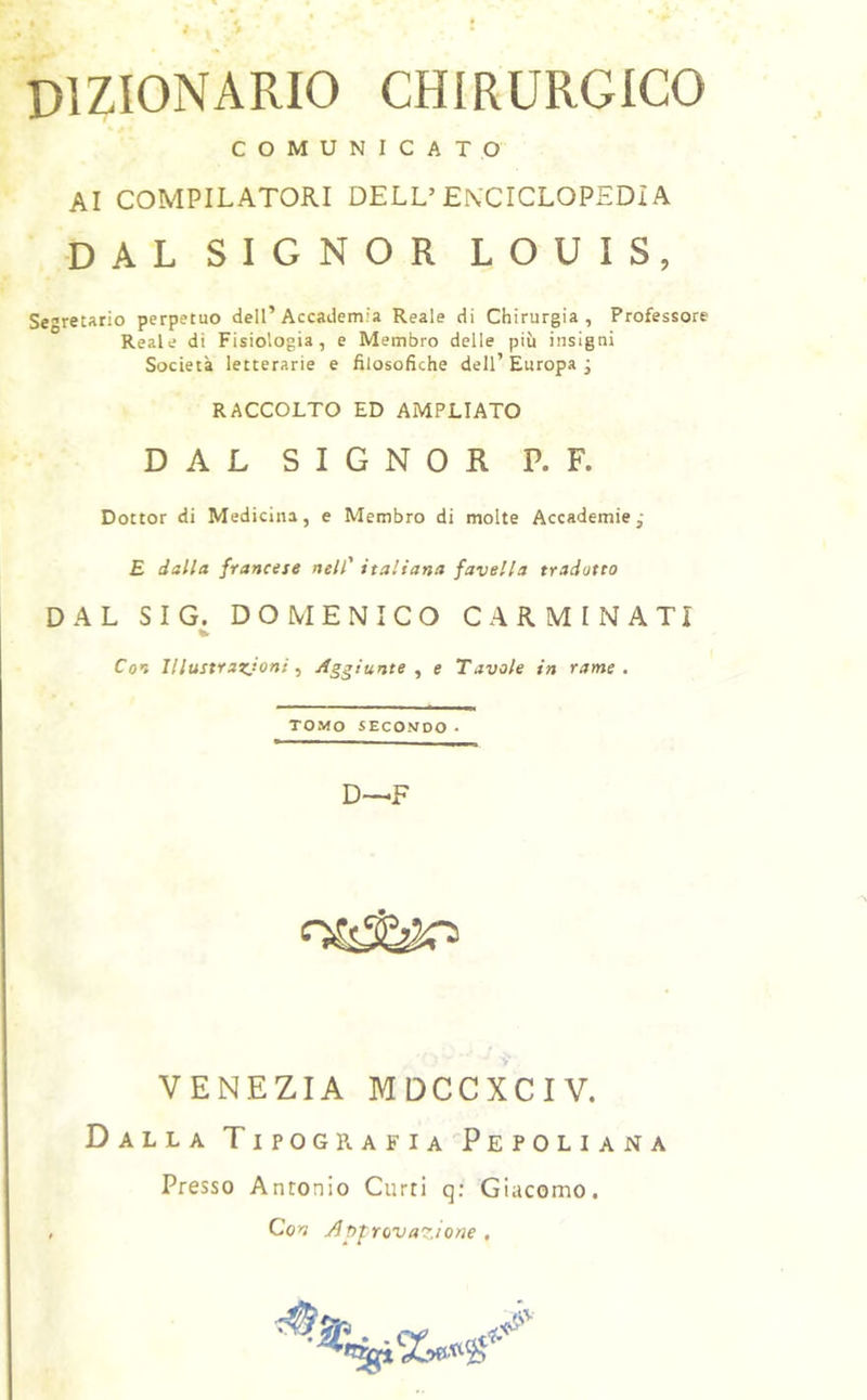 dizionario chirurgico COMUNICATO AI compilatori DELL’ENCICLOPEDÌA DAL SIGNOR LOUIS, Segretario perpetuo dell’Accademia Reale di Chirurgia, Professore Reale di Fisiologia, e Membro delle più insigni Società letterarie e filosofiche dell’ Europa j RACCOLTO ED AMPLIATO DAL SIGNOR P. F. Dottor di Medicina, e Membro di molte Accademie,' £ dalla francese nell' italiana favella tradotto DAL S I G _. DOMENICO CARMINATI Con Illustrazioni ^ Aggiunte y e Tavole in rame. TOMO SECONDO■ D—F VENEZIA MDCCXCIV. Dalla Tipografia Pepoliana Presso Antonio Curri q; Giacomo, Co>v Approvazione ,