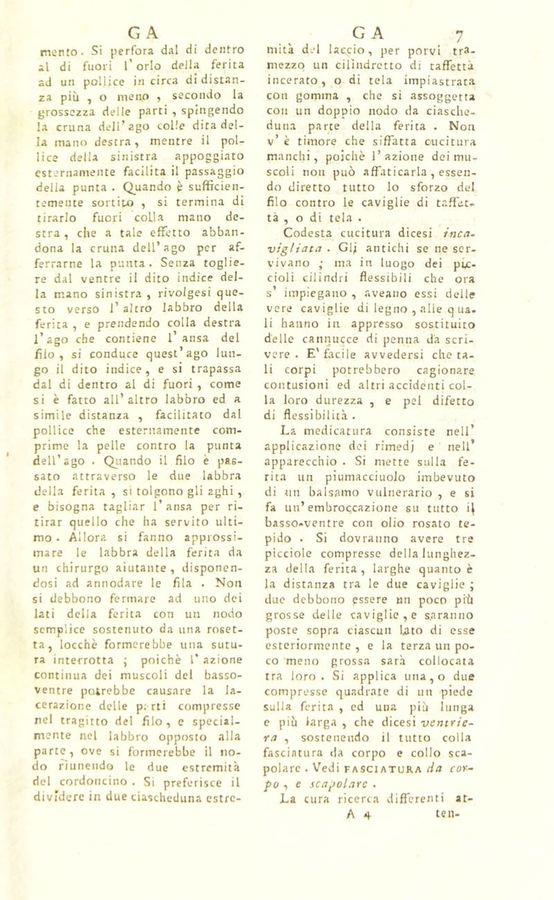 mento. Si perfora dal di dentro al di fuori l'orlo della ferita ad un pollice in circa di distan- za più , o meno , secondo la grossezza delle parti , spingendo la cruna dell’ago colle dita del- la mano destra, mentre il pol- lice della sinistra appoggiato esternamente facilita il passaggio della punta . Quando è sufficien- temente sortito , si termina di tirarlo fuori colla mano de- stra , che a tale effetto abban- dona la cruna dell’ago per af- ferrarne la punta . Senza toglie- re dal ventre il dito indice del- la mano sinistra , rivolgesi que- sto verso l’altro labbro della ferita , e prendendo colla destra l’ago che contiene l’ansa del filo, si conduce quest’ago lun- go il dito indice, e si trapassa dal di dentro al di fuori , come si è fatto all’altro labbro ed a simile distanza , facilitato dal pollice che esternamente com- prime la pelle contro la punta dell’ago . Quando il filo è pas- sato attraverso le due labbra della ferita , si tolgono gli aghi , e bisogna tagliar l’ansa per ri- tirar quello che ha servito ulti- mo • Allora si fanno approssi- mare le labbra della ferita da un chirurgo aiutante , disponen- dosi ad annodare le fila . Non si debbono fermare ad uno dei lati della ferita con un nodo semplice sostenuto da una roset- ta, locchè formerebbe una sutu- ra interrotta ; poiché 1’ azione continua dei muscoli del basso- ventre potrebbe causare la la- cerazione delle parti compresse nel tragitto del filo, e special- mente nel labbro opposto alla parte, ove si formerebbe il no- do riunendo le due estremità del cordoncino . Si preferisce il dividere in due ciascheduna estre- miti del laccio, per porvi tra- mezzo un cilindretto di taffettà incerato, o di tela impiastrata con gomma , che si assoggetta coti un doppio nodo da ciasche- duna parte della ferita . Non v’ è timore che siffatta cucitura manchi, poiché l’azione dei mu- scoli non può affaticarla , essen- do diretto tutto lo sforzo del filo contro le caviglie di taffete tà , odi tela . Codesta cucitura dicesi inca- vigliata . Gl; antichi se ne ser- vivano ,• ma in luogo dei pic- cioli cilindri flessibili che ora s’ impiegano , aveano essi delle vere caviglie di legno , alle q uà. li hanno in appresso sostituito delle cannucce di penna da scri- vere . E' facile avvedersi che ta- li corpi potrebbero cagionare contusioni ed altri accidenti col- la loro durezza , e pel difetto di flessibilità. La medicatura consiste nell’ applicazione dei rimedj e nell’ apparecchio . Si mette sulla fe- rita un piumacciuolo imbevuto di un balsamo vulnerario , e si fa un’ embroccazione su tutto basso-ventre con olio rosato te- pido . Si dovranno avere tre picciole compresse della lunghez- za della ferita, larghe quanto é la distanza tra le due caviglie ; due debbono essere mi poco più grosse delle caviglie, e saranno poste sopra ciascun lato di esse esteriormente , e la terza un po- co meno grossa sarà collocata tra loro. Si applica una,o due compresse quadrate di un piede sulla ferita , ed una più lunga e più larga , che dicesi ventrie- ra , sostenendo il tutto colla fasciatura da corpo e collo sca- polare . Vedi fasciatura da cor- po i e scapolare . La cura ricerca differenti at- A 4 ten-