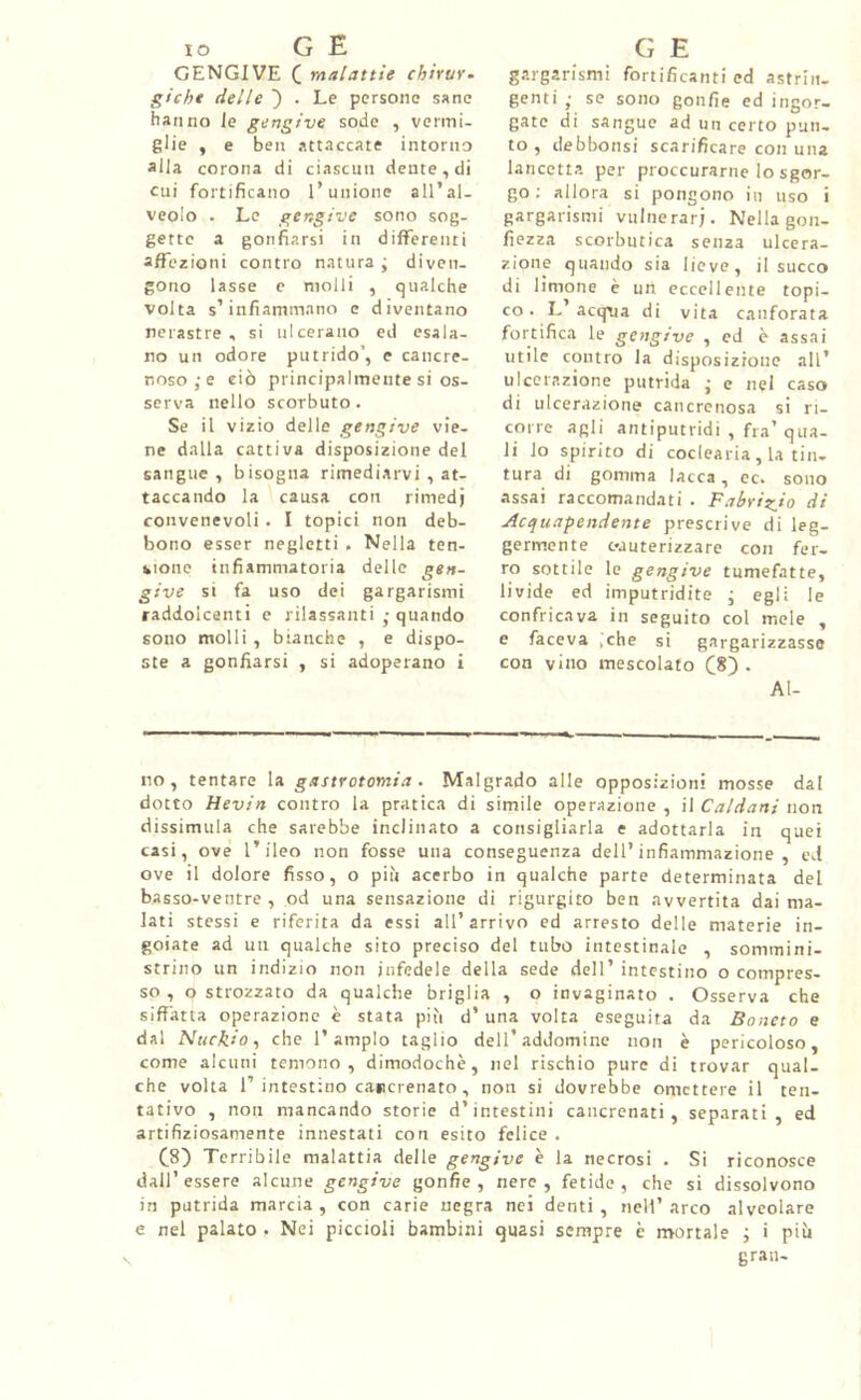 GENGIVE ( malattie chirur. gì che delle . Le persone sane hanno le gengive sode , vermi- glie , e ben attaccate intorno alla corona di ciascun dente, di cui fortificano l’unione all’al- veolo . Le gengive sono sog- gette a gonfiarsi in differenti affezioni contro natura ; diven- gono lasse e molli , qualche volta s’infiammano e diventano nerastre, si ulcerano ed esala- no un odore putrido’, e cancre- noso e ciò principalmente si os- serva nello scorbuto. Se il vizio delle gengive vie- ne dalla cattiva disposizione del sangue , bisogna rimediarvi , at- taccando la causa con rimedj convenevoli. I topici non deb- bono esser negletti . Nella ten- sione infiammatoria delle gen- give si fa uso dei gargarismi raddolcenti e rilassanti ■ quando sono molli, bianche , e dispo- ste a gonfiarsi , si adoperano i gargarismi fortificanti ed astrin- genti ; se sono gonfie ed ingor- gate di sangue ad un certo pun- to , debbonsi scarificare con una lancetta per proccurarne lo sgor- go ; allora si pongono in uso i gargarismi vulnerar;. Nella gon- fiezza scorbutica senza ulcera- zione quando sia lieve, il succo di limone è un eccellente topi- co. L’acqua di vita canforata fortifica le gengive , ed è assai utile contro la disposizione all’ ulcerazione putrida • e nel caso di ulcerazione cancrenosa si ri- corre agli antiputridi , fra’ qua- li lo spirito di coclearia , la tin- tura di gomma lacca, ec. sono assai raccomandati . Fabrigio di Acquapendente prescrive di leg- germente cauterizzare con fer- ro sottile te gengive tumefatte, livide ed imputridite ; egli le confricava in seguito col mele , e faceva ,che si gargarizzasse con vino mescolato (8) . Al- no, tentare la gastrotomia. Malgrado alle opposizioni mosse dal dotto Hevin contro la pratica di simile operazione , il Caldani non dissimula che sarebbe inclinato a consigliarla e adottarla in quei casi, ove l’ileo non fosse una conseguenza dell’infiammazione, ed ove il dolore fisso, o più acerbo in qualche parte determinata del basso-ventre , od una sensazione di rigurgito ben avvertita dai ma- lati stessi e riferita da essi all’arrivo ed arresto delle materie in- goiate ad un qualche sito preciso del tubo intestinale , sommini- strino un indizio non infedele della sede dell’ intestino o compres- so , o strozzato da qualche briglia , o invaginato . Osserva che siffatta operazione è stata più d’ una volta eseguita da Baneto e dal Nuckio, che l’ampio taglio delfaddomine non è pericoloso, come alcuni temono, dimodoché, nel rischio pure di trovar qual- che volta f intestino cancrenato , non si dovrebbe omettere il ten- tativo , non mancando storie d’intestini cancrenati, separati, ed artifiziosamente innestati con esito felice . (8) Terribile malattia delle gengive è la necrosi . Si riconosce dall’essere alcune gengive gonfie, nere, fetide, che si dissolvono in putrida marcia , con carie negra nei denti , nell’ arco alveolare e nel palato . Nei piccioli bambini quasi sempre è mortale ; i più gran-