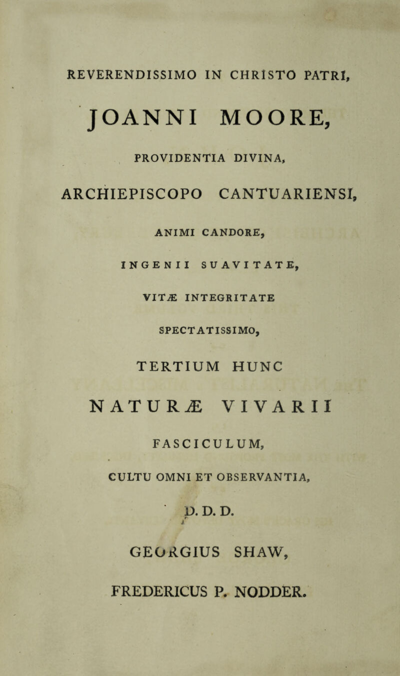 REVERENDISSIMO IN CHRISTO PATRI, JOANNI MOORE, PROVIDENTIA DIVINA, ARCHIEPI SCOPO CANTUARIENSX, ANIMI CANDORE, INGENII SUAVITATE, VITjE INTEGRITATE SPECTATISSIMO, TERTIUM HUNC NATURAE VIVARII FASCICULUM, CULTU OMNI ET OBSERVANTIA, D. D. D. r* i GEORGIUS SHAW,