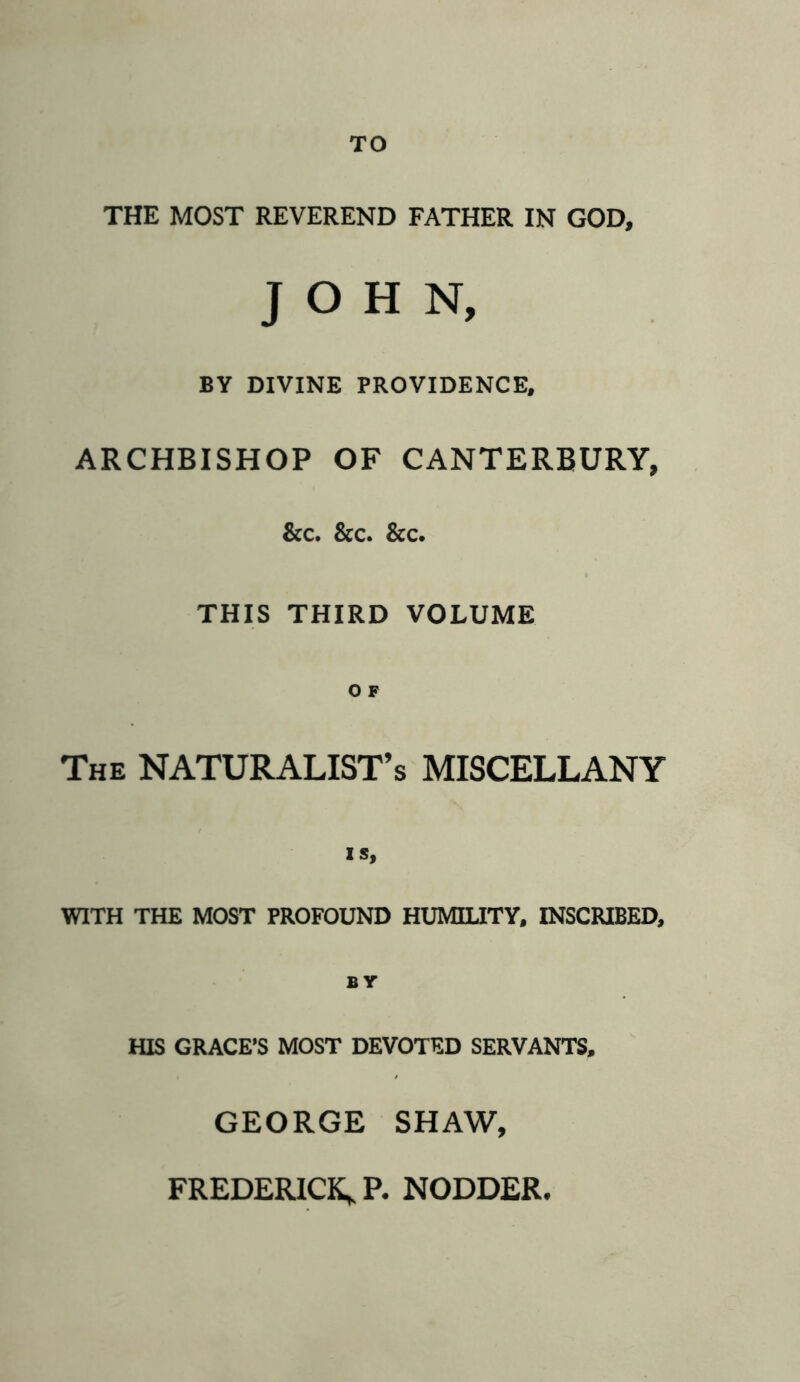 TO THE MOST REVEREND FATHER IN GOD, JOHN, BY DIVINE PROVIDENCE, ARCHBISHOP OF CANTERBURY, &c. &c. &c. THIS THIRD VOLUME The NATURALISTS MISCELLANY IS, WITH THE MOST PROFOUND HUMILITY. INSCRIBED, BY HIS GRACE’S MOST DEVOTED SERVANTS, GEORGE SHAW,