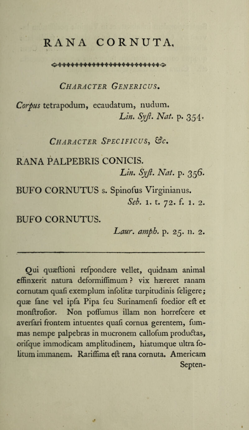 RANA CORNUTA, Character Genericus. Corpus tetrapodum, ecaudatum, nudum, Lin. Sy/l. Nat. p. 354, Character Specificus, G?c. RANA PALPEBRIS CONICIS. Lin. Syfl. Nat. p. 356. BUFO CORNUTUS s. Spinofus Virginianus. Seb. 1. t. 72. f. 1. 2. BUFO CORNUTUS. Laur. amph. p. 25. n. 2. Oui quaeftioni refpondere vellet, quidnam animal effinxerit natura deformiffimum ? vix haereret ranam cornutam quafi exemplum infolitse turpitudinis feligere; quae fane vel ipfa Pipa feu Surinamenfi foedior eft et monftrofior. Non poffumus illam non horrefcere et averfari frontem intuentes quafi cornua gerentem, fum- mas nempe palpebras in mucronem callofum produdtas, orifque immodicam amplitudinem, hiatumque ultra fo- litum immanem. Rariffima eft rana cornuta. Americam Septen-