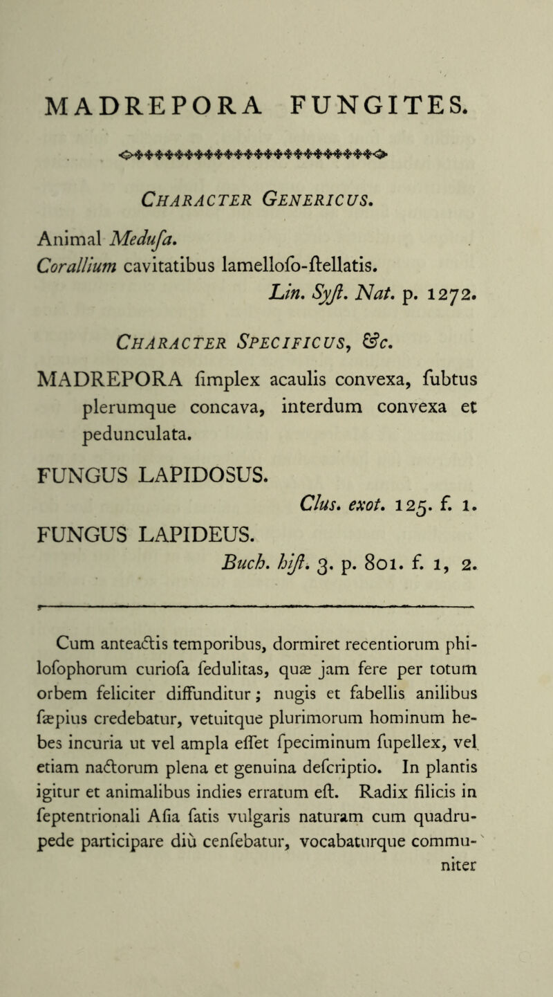 MADREPORA FUNGITE S. Character Generic us. Animal Medufa. Corallium cavitatibus lamellofo-Rellatis. Lin. Syjl. Nat. p. 1272. Character Specificus, &c. MADREPORA fimplex acaulis convexa, fubtus plerumque concava, interdum convexa et pedunculata. FUNGUS LAPIDOSUS. Cius. exot. 125. f. 1. FUNGUS LAPIDEUS. Buch. hijl. 3. p. 801. f. 1, 2. Cum antea&is temporibus, dormiret recentiorum phi- lofophorum curiofa fedulitas, qure jam fere per totum orbem feliciter diffunditur; nugis et fabellis anilibus faspius credebatur, vetuitque plurimorum hominum he- bes incuria ut vel ampla effet fpeciminum fupellex, vel etiam nadtorum plena et genuina defcriptio. In plantis igitur et animalibus indies erratum eft. Radix filicis in feptentrionali Afia fatis vulgaris naturam cum quadru- pede participare diu cenfebatur, vocabaturque commu- niter