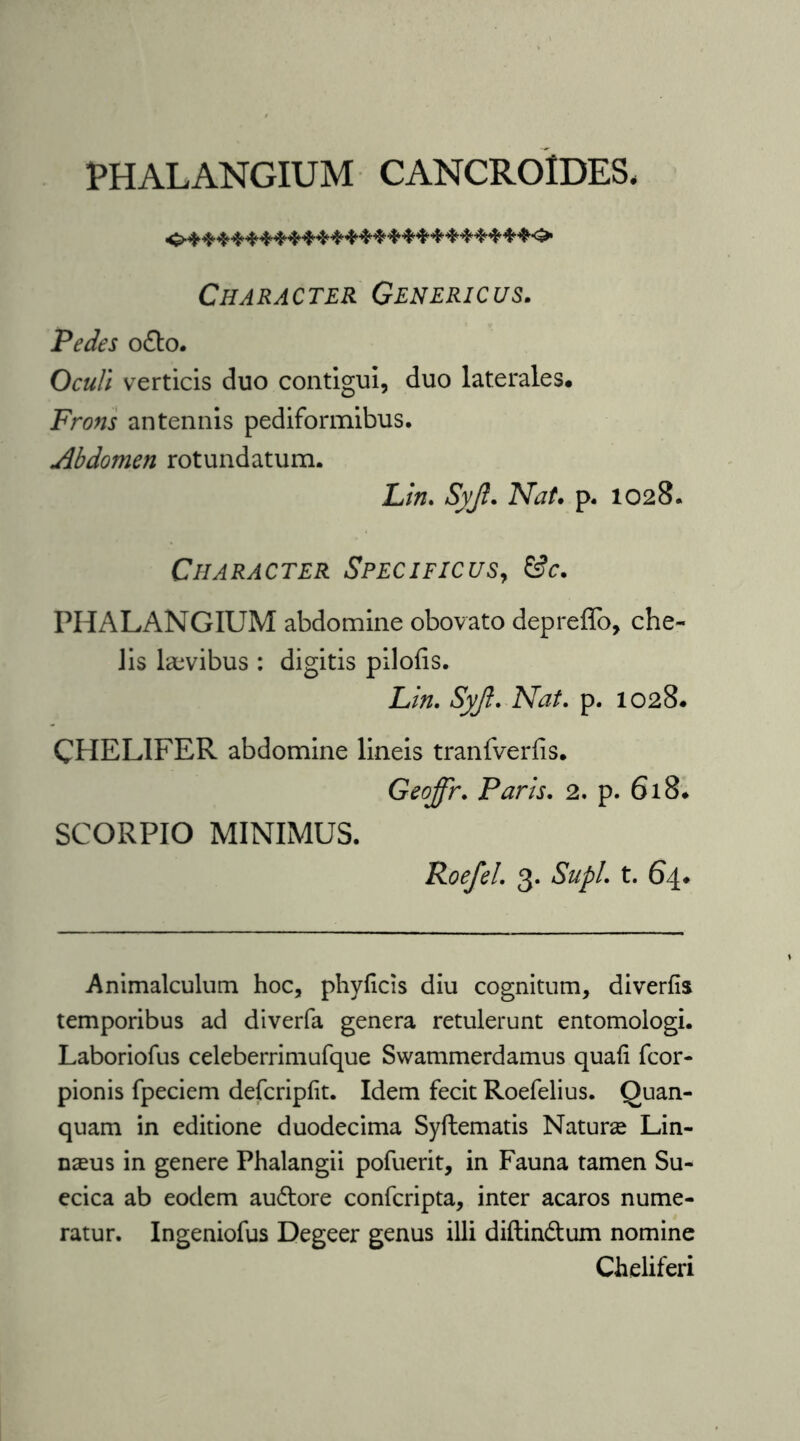 PHALANGIUM CANCROIDES. Character Genericus. Pedes ofto. Oculi verticis duo contigui, duo laterales. Frons antennis pediformibus. Abdomen rotundatum. Lin. Syji. Nat. p. 1028. Character Specificus, &c. PHALANGIUM abdomine obovato depreffo, che- lis laevibus : digitis pilofis. Lin. Syjl. Nat. p. 1028. CHEL1FER abdomine lineis tranfverfis. Geoffr. Paris. 2. p. 618. SCORPIO MINIMUS. Roefel. 3. Supl. t. 64. Animalculum hoc, phyficis diu cognitum, diverfis temporibus ad diverfa genera retulerunt entomologi. Laboriofus celeberrimufque Swammerdamus quali fcor- pionis fpeciem defcripfit. Idem fecit Roefelius. Quan- quam in editione duodecima Syftematis Nature Lin- nams in genere Phalangii pofuerit, in Fauna tamen Su~ ecica ab eodem auftore confcripta, inter acaros nume- ratur. Ingeniofus Degeer genus illi diftin&um nomine Cheliferi