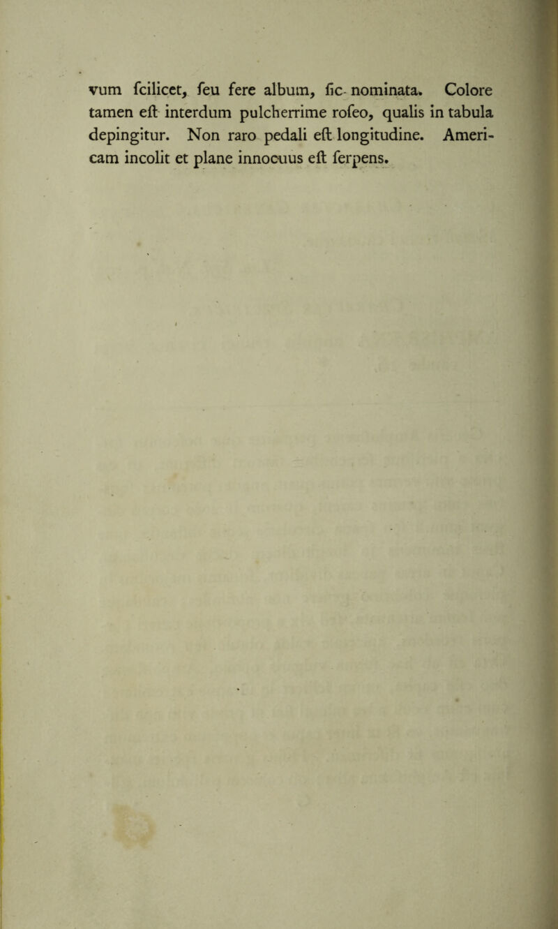 vum fcilicet, feu fere album, fic- nominata. Colore tamen eft interdum pulcherrime rofeo, qualis in tabula depingitur. Non raro pedali eft longitudine. Ameri- can! incolit et plane innocuus eft ferpens.