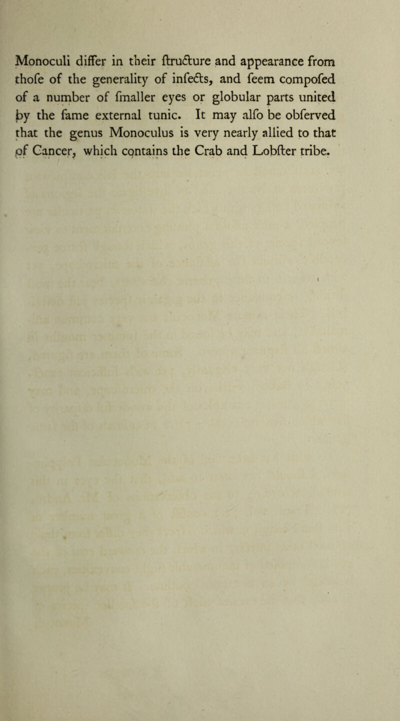 Monoculi differ in their ftru&ure and appearance from thofe of the generality of infedts, and feem compofed of a number of fmaller eyes or globular parts united by the fame external tunic. It may alfo be obferved that the genus Monoculus is very nearly allied to that of Cancer, which contains the Crab and Lobfter tribe.