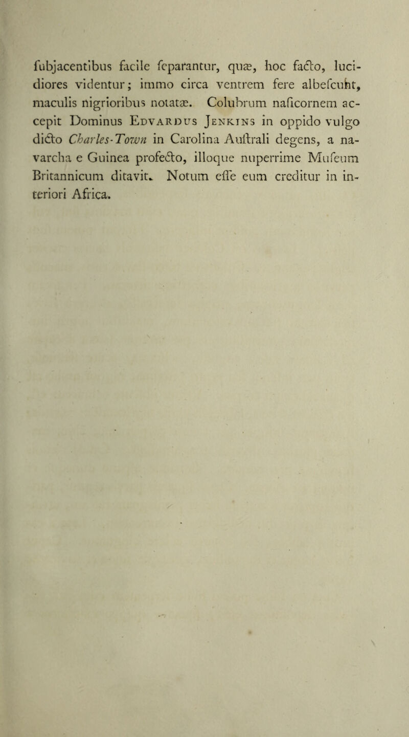 lubjacentibus facile feparantur, qu^, hoc facto, luci- diores videntur; immo circa ventrem fere albefcuht, maculis nigrioribus notatae. Colubrum naficornem ac- cepit Dominus Edvardus Jenkins in oppido vulgo didto Charles-Town in Carolina Auftrali degens, a na- varcha e Guinea profedo, ilioque nuperrime Mufeum Britannicum ditavit.. Notum eife eum creditur in in- teriori Africa.