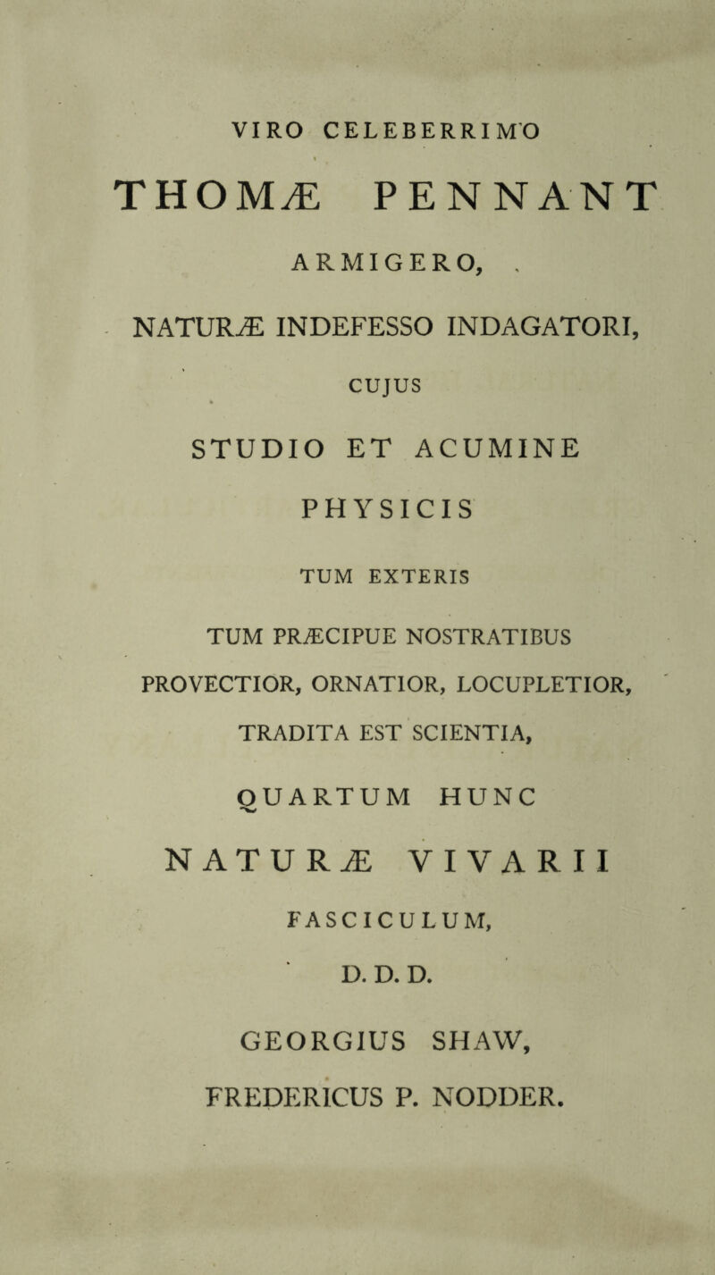 VIRO CELEBERRIMO THOMvE PENNANT ARMIGERO, , NATUILE INDEFESSO INDAGATORI, CUJUS STUDIO ET ACUMINE PHYSICIS TUM EXTERIS TUM PRJECIPUE NOSTRATIBUS PROVECTIOR, ORNATIOR, LOCUPLETIOR, TRADITA EST SCIENTIA, O U ARTU M HUNC -w NATURiE VIVARII FASCICULUM, D. D. D. GEORGIUS SHAW, FREDER1CUS P. NODDER.