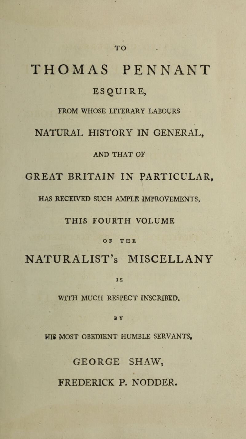 TO THOMAS PENNANT ESQUIRE, FROM WHOSE LITERARY LABOURS NATURAL HISTORY IN GENERAL, AND THAT OF GREAT BRITAIN IN PARTICULAR, HAS RECEIVED SUCH AMPLE IMPROVEMENTS, THIS FOURTH VOLUME OF THE NATURALIST’S miscellany IS WITH MUCH RESPECT INSCRIBED, B Y HIS MOST OBEDIENT HUMBLE SERVANTS, GEORGE SHAW,