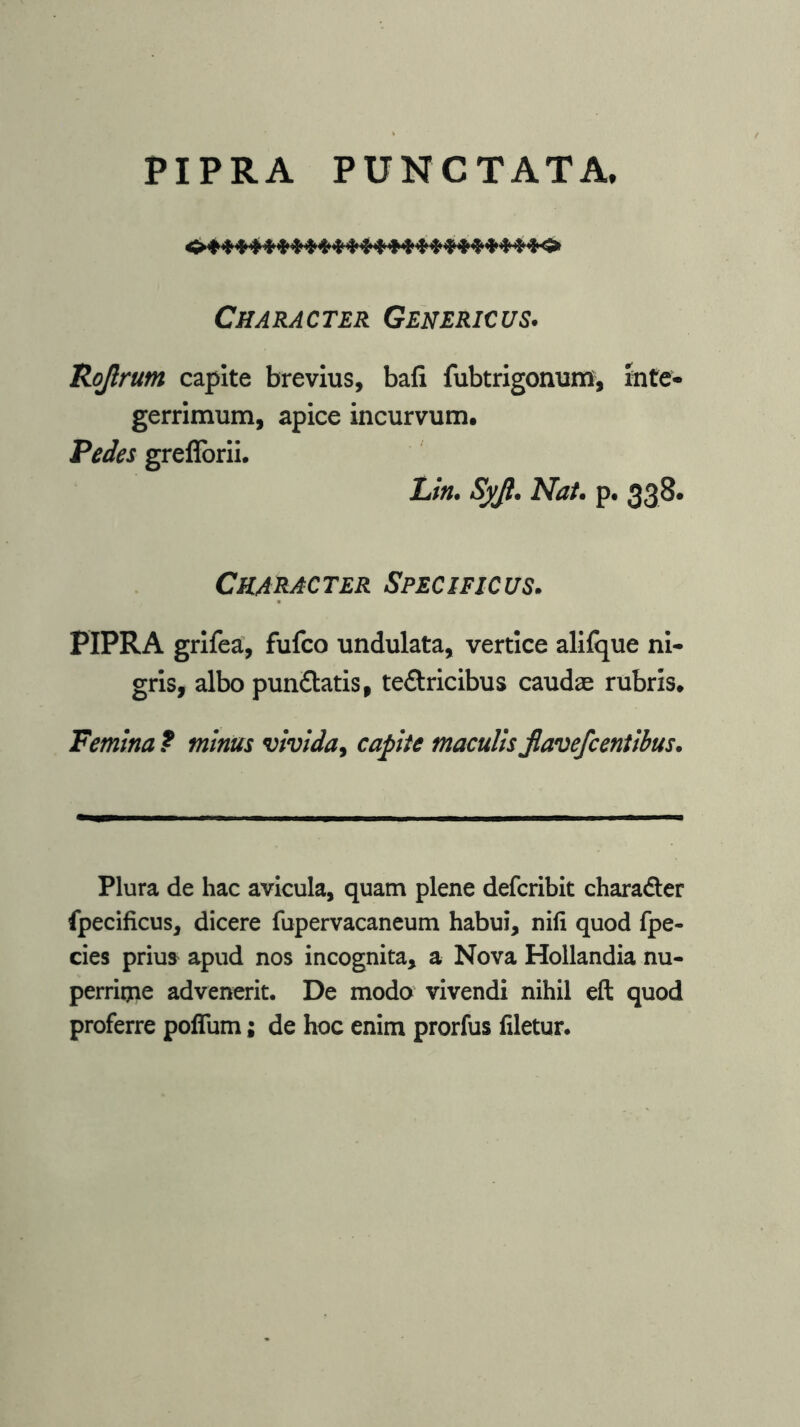 PIPRA PUNCTATA, Character Genericus. Rojlrum capite brevius, bafi fubtrigonum, inte- gerrimum, apice incurvum. Pedes greflbrii. Lin. Syjl. Nat. p. 338. Character Specificus. PIPRA grifea, fufco undulata, vertice aliique ni- gris, albo pun&atis, textricibus caudae rubris. Femina ? minus vivida, capite maculis jlavefcentibus. Plura de hac avicula, quam plene defcribit chara&er fpecificus, dicere fupervacaneum habui, nili quod fpe- cies prius apud nos incognita, a Nova Hollandia nu- perrime advenerit. De modo vivendi nihil eft quod proferre poflum; de hoc enim prorfus filetur.