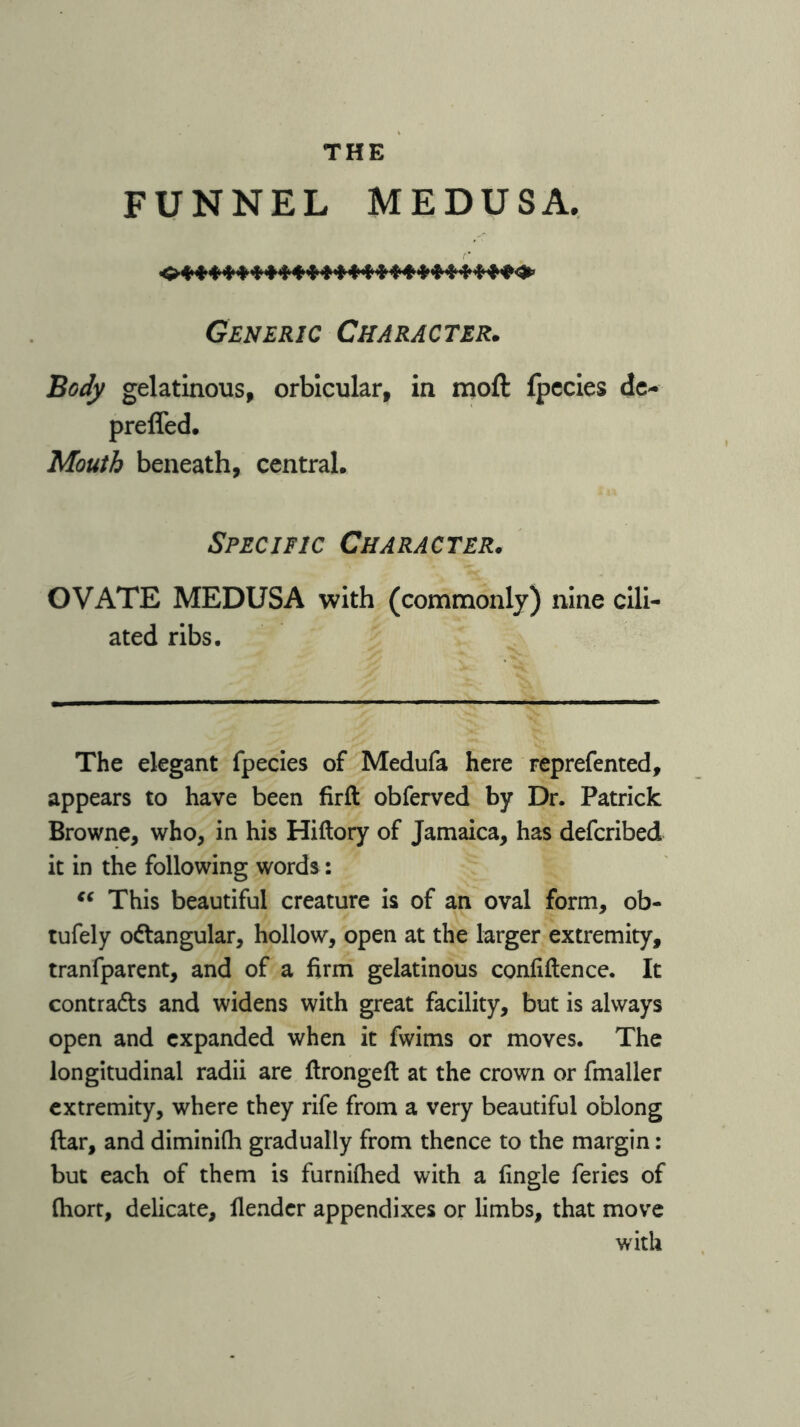 THE FUNNEL MEDUSA. Generic Character. Body gelatinous, orbicular, in moft (pecies de- preffed. Mouth beneath, central. Specific Character. OVATE MEDUSA with (commonly) nine cili- ated ribs. The elegant fpecies of Medufa here reprefented, appears to have been firft obferved by Dr. Patrick Browne, who, in his Hiftory of Jamaica, has defcribed it in the following words: “ This beautiful creature is of an oval form, ob- tufely octangular, hollow, open at the larger extremity, tranfparent, and of a firm gelatinous confiftence. It contracts and widens with great facility, but is always open and expanded when it fwims or moves. The longitudinal radii are ftrongeft at the crown or fmaller extremity, where they rife from a very beautiful oblong ftar, and diminifh gradually from thence to the margin: but each of them is furnilhed with a fingle feries of fiiort, delicate, {lender appendixes or limbs, that move with