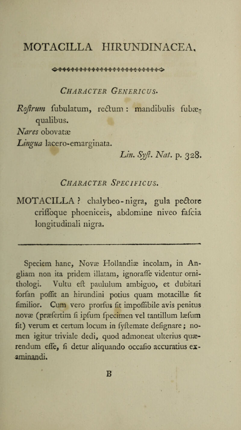 MOTACILLA HIRUNDINACEA. Character Generic us. Rojlrum fubulatum, re£tum: mandibulis fubae- qualibus. Nares obovatae Lingua lacero-emarginata. Lin. Syji. Nat. p. 328. Character Specificus. MOTACILLA? chalybeo-nigra, gula pe&ore crifloque phoeniceis, abdomine niveo fafcia longitudinali nigra. Speciem hanc, Novse Hollandiae incolam, in An- gliam non ita pridem illatam, ignoraffe videntur orni- thologi. Vultu eft paululum ambiguo, et dubitari forfan poflit an hirundini potius quam motacillae fit fimilior. Cum vero prorfus fit impoffibile avis penitus novae (praefertim fi ipfum fpecimen vel tantillum kefum fit) verum et certum locum in fyftemate defignare; no- men igitur triviale dedi, quod admoneat ulterius quae- rendum effe, fi detur aliquando occafio accuratius ex- aminandi. B