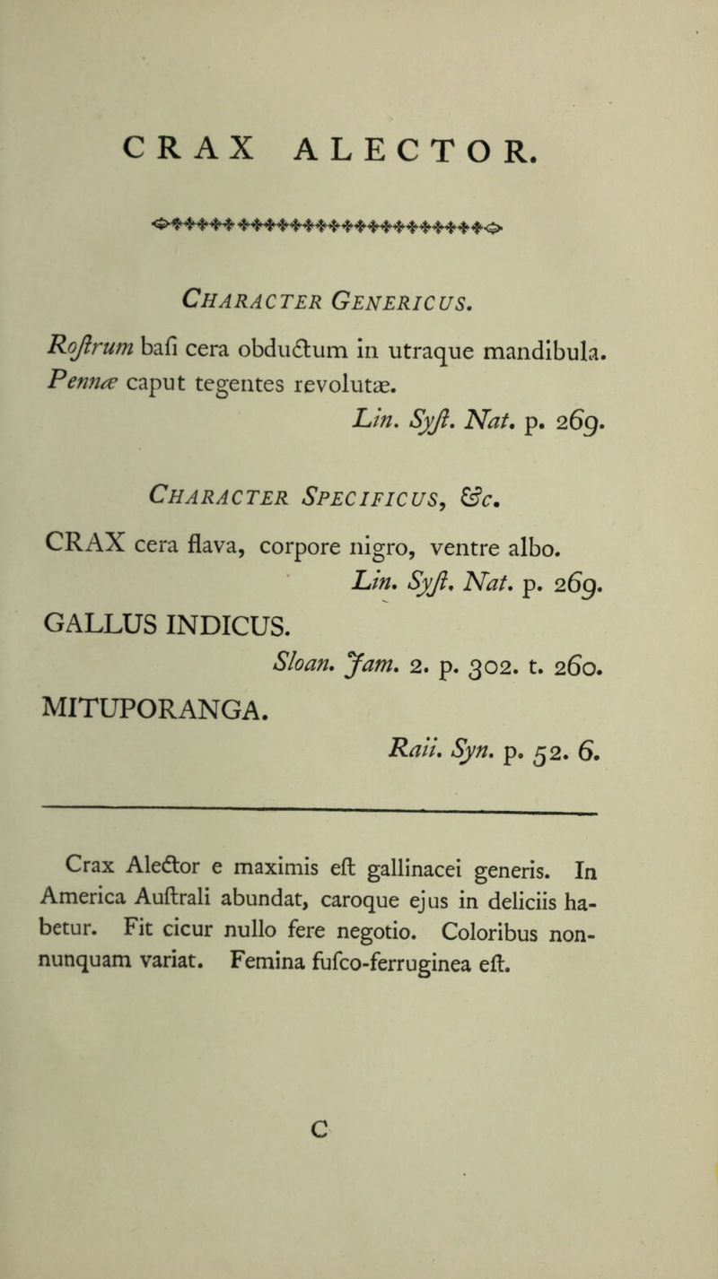 CRAX ALECTO R. <£•***** ***********^******0 Character Genericus. Rojlrum bafi cera obduftum in utraque mandibula. Penna caput tegentes revolutae. Lin. Syjl. Nat. p. 2.6g. Character Specificus, &c. CRAX cera flava, corpore nigro, ventre albo. Lin. Syjl. Nat. p. 26g. GALLUS INDICUS. Sloan. Jam. 2. p. 302. t. 260. MITUPORANGA. Rail. Syn. p. 52. 6. Crax Aleftor e maximis eft gallinacei generis. In America Auftrali abundat, caroque ejus in deliciis ha- betur. Fit cicur nullo fere negotio. Coloribus non- nunquam variat. Femina fufco-ferruginea eft. C