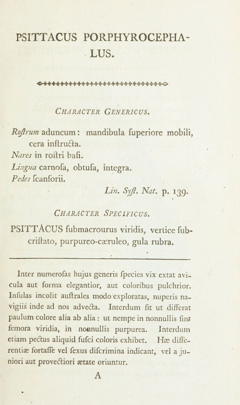 PSITTACUS PORPHYROCEPHA- LUS. Character Genericus. Roftrum aduncum: mandibula fuperiore mobili, cera inftru&a. Ncires in roitri bafi. Lingua carnofa, obtufa, integra. Pedes fcanforii. Lin. Syft. Nat. p. 139. Character Speclficus. PSITTACUS fubmacrourus viridis, vertice fub- criftato, purpurco-caeruleo, gula rubra. Inter numerofas hujus generis fpecies vix extat avi_ cula aut forma elegantior, aut coloribus pulchrior. Infulas incolit auftrales modo exploratas, nuperis na- vigiis inde ad nos advedta. Interdum fit ut diffcrat paulum colore alia ab alia: ut nempe in nonnullis fint femora viridia, in nocinullis purpurea. Interdum etiam pe&us aliquid fufci coloris exhibet. H^e diffe- rentiae fortafle vel fexus difcrimina indicant, vel a ju- niori aut provecfliori aetate oriuntur. A